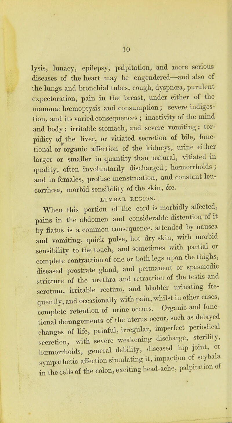 lysis, lunacy, epilepsy, palpitation, and more serious diseases of the heart may be engendered—and also of the lungs and bronchial tubes, cough, dyspnoea, purulent expectoration, pain in the breast, under either of the mammae hoemoptysis and consumption; severe indiges- tion, and its varied consequences ; inactivity of the mind and body; irritable stomach, and severe vomiting; tor- pidity of the liver, or vitiated secretion of bile, func- tional o/organic affection of the kidneys, urine either larger or smaller in quantity than natural, vitiated in quality, often involuntarily discharged; haemorrhoids ; and in females, profuse menstruation, and constant leu- corrhcea, morbid sensibility of the skin, &c. LUMBAR REGION. When this portion of the cord is morbidly affected, pains in the abdomen and considerable distention of it by flatus is a common consequence, attended by nausea and vomiting, quick pulse, hot dry skin, with morbid sensibility to the touch, and sometimes with partial or complete contraction of one or both legs upon the thighs, diseased prostrate gland, and permanent or spasmodic stricture of the urethra and retraction of the testis and scrotum, irritable rectum, and bladder urinating fre- quently, and occasionally with pain, whilst in other cases, complete retention of urine occurs. Organic and func- tional derangements of the uterus occur, such as delayed changes of life, painful, irregular, imperfect periodical secretion, with severe weakening discharge, sterility, hoemorrhoids, general debility, diseased hip joint or sympathetic affection simulating it, impaction of scybala in the cells of the colon, exciting head-ache, palpitation of