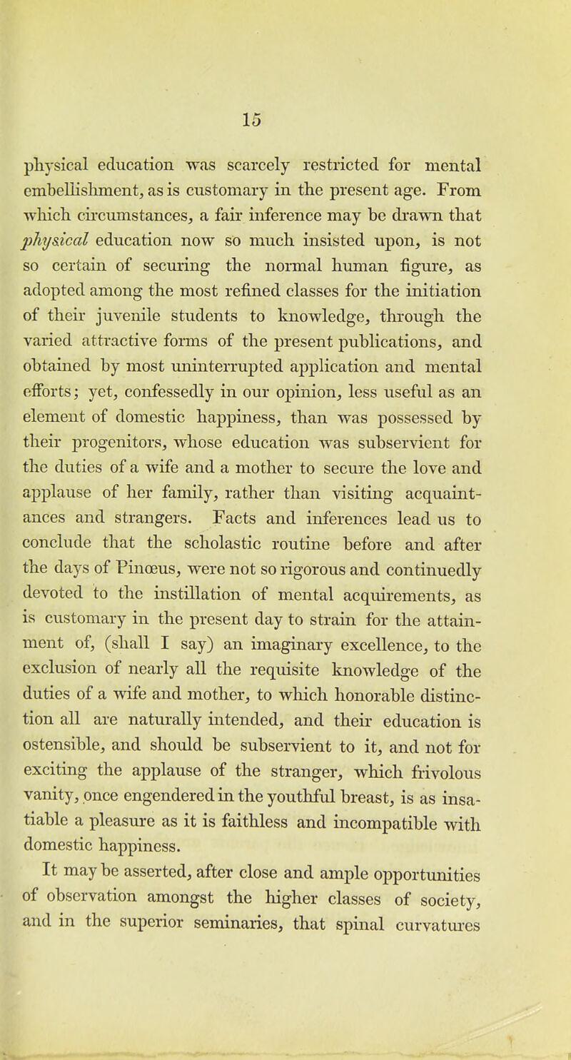 physical education was scarcely restricted for mental embellishment, as is customary in the present age. From which circumstances, a fair inference may be drawn that phy&ical education now so much insisted upon, is not so certain of securing the normal human figure, as adopted among the most refined classes for the initiation of their juvenile students to knowledge, through the varied attractive forms of the present publications, and obtahied by most miinterrupted application and mental efforts; yet, confessedly in our opinion, less useful as an element of domestic happiness, than was possessed by their progenitors, whose education was subservient for the duties of a wife and a mother to secure the love and applause of her family, rather than visiting acquaint- ances and strangers. Facts and inferences lead us to conclude that the scholastic routine before and after the days of Pinoeus, were not so rigorous and continuedly devoted to the instillation of mental acquirements, as is customary in the present day to strain for the attain- ment of, (shall I say) an imaginary excellence, to the exclusion of nearly all the requisite knowledge of the duties of a wife and mother, to which honorable distinc- tion all are naturally intended, and their education is ostensible, and should be subservient to it, and not for exciting the applause of the stranger, which frivolous vanity, once engendered in the youthful breast, is as insa- tiable a pleasure as it is faithless and incompatible with domestic happiness. It maybe asserted, after close and ample opportunities of observation amongst the higher classes of society, and in the superior seminaries, that spinal curvatures