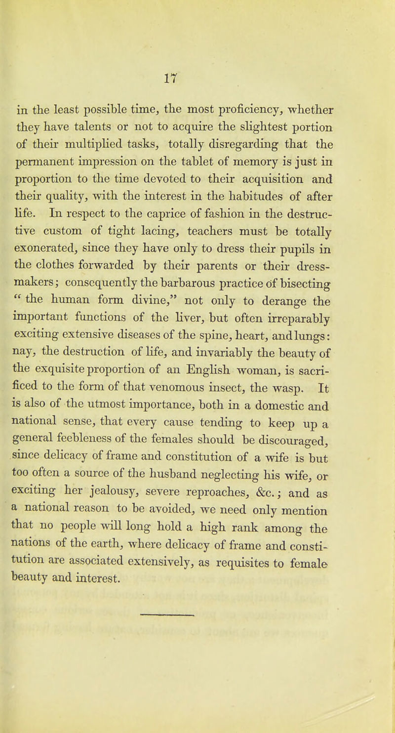 in the least possible time, the most proficiency, whether they have talents or not to acquire the slightest portion of their multiplied tasks, totally disregarding that the permanent impression on the tablet of memory is just in proportion to the time devoted to their acquisition and their quality, with the interest in the habitudes of after life. In respect to the caprice of fashion in the destruc- tive custom of tight lacing, teachers must be totally exonerated, since they have only to dress their pupils in the clothes forwarded by their parents or their dress- makers ; consequently the barbarous practice of bisecting  the human form divine, not only to derange the important functions of the liver, but often irreparably exciting extensive diseases of the spine, heart, and lungs: nay, the destruction of life, and invariably the beauty of the exquisite proportion of an English woman, is sacri- ficed to the form of that venomous insect, the wasp. It is also of the utmost importance, both in a domestic and national sense, that every cause tending to keep up a general feebleness of the females should be discouraged, since delicacy of frame and constitution of a wife is but too often a source of the husband neglecting his wife, or exciting her jealousy, severe reproaches, &c; and as a national reason to be avoided, we need only mention that no people will long hold a high rank among the nations of the earth, where delicacy of frame and consti- tution are associated extensively, as requisites to female beauty and interest.