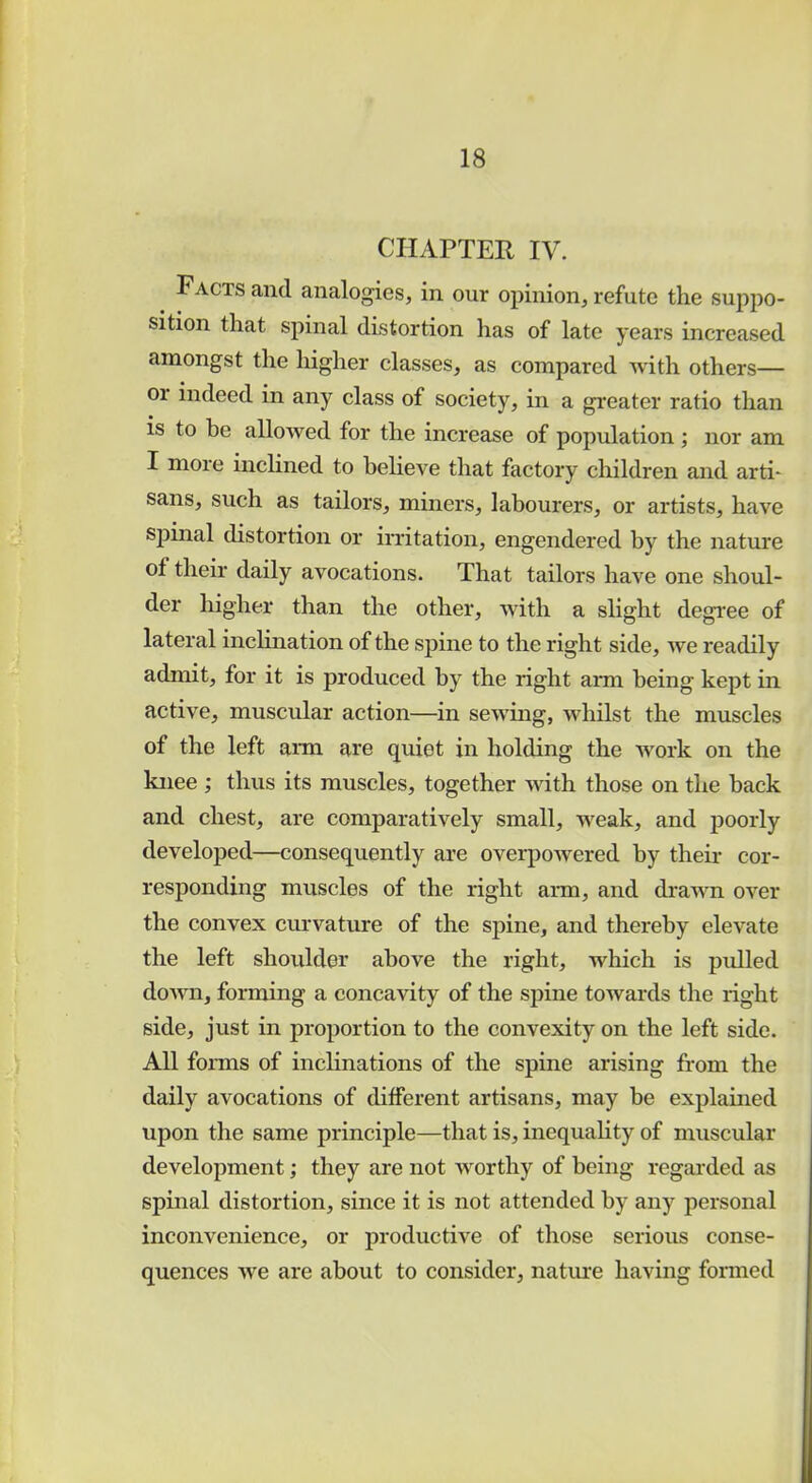 CHAPTER IV. Facts and analogies, in our opinion, refute the suppo- sition that spinal distortion has of late years increased amongst the higher classes, as compared with others— or indeed in any class of society, in a greater ratio than is to be allowed for the increase of population; nor am I more inclined to believe that factory children and arti- sans, such as tailors, miners, labourers, or artists, have spinal distortion or irritation, engendered by the nature of their daily avocations. That tailors have one shoul- der higher than the other, with a slight degree of lateral inclination of the spine to the right side, we readily admit, for it is produced by the right arm being kept in active, muscular action—in sewing, whilst the muscles of the left arm are quiet in holding the work on the knee ; thus its muscles, together with those on the back and chest, are comparatively small, weak, and poorly developed—consequently are overpowered by their cor- responding muscles of the right arm, and drawn over the convex curvature of the spine, and thereby elevate the left shoulder above the right, which is pulled down, forming a concavity of the spine towards the right side, just in proportion to the convexity on the left side. All forms of inclinations of the spine arising from the daily avocations of different artisans, may be explained upon the same principle—that is, inequality of muscular development; they are not worthy of being regarded as spinal distortion, since it is not attended by any personal inconvenience, or productive of those serious conse- quences we are about to consider, nature having formed