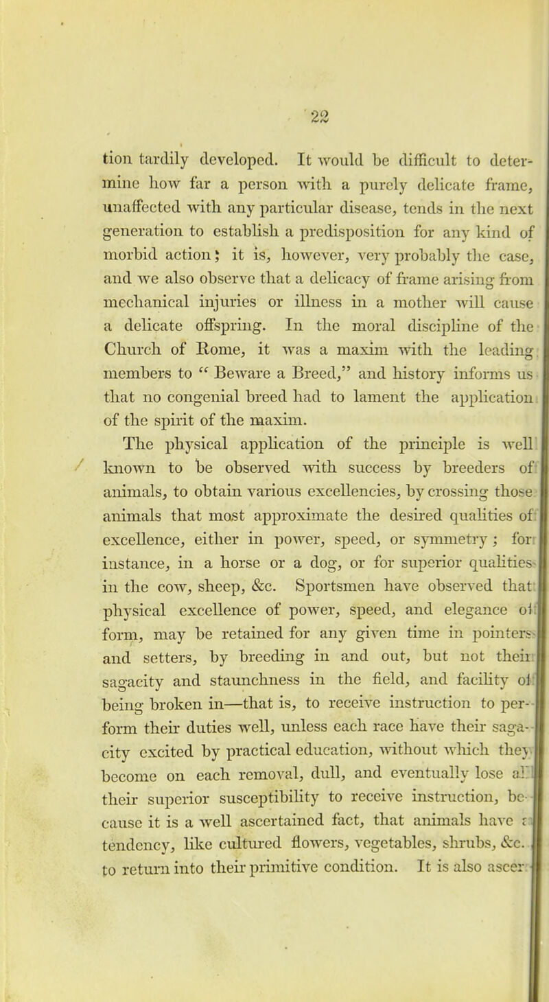 tion tardily developed. It would be difficult to deter- mine how far a person with a purely delicate frame, unaffected with any particular disease, tends in the next generation to establish a predisposition for any kind of morbid action J it is, however, very probably the case, and we also observe that a delicacy of frame arising from mechanical injuries or illness in a mother will cause a delicate offspring. In the moral discipline of the Church of Home, it was a maxim with the leading members to  Beware a Breed, and history informs us that no congenial breed had to lament the application of the spirit of the maxim. The physical application of the principle is well known to be observed with success by breeders of animals, to obtain various excellencies, by crossing those animals that most approximate the desired qualities of excellence, either in power, speed, or symmetry ; fori instance, in a horse or a dog, or for superior qualities^ in the cow, sheep, &c. Sportsmen have observed that physical excellence of power, speed, and elegance oi form, may be retained for any given time in pointers and setters, by breeding in and out, but not their sagacity and staunchness in the field, and facility oi I being broken in—that is, to receive instruction to per- form then: duties well, unless each race have their saga-1 city excited by practical education, without which they become on each removal, dull, and eventually lose a! their superior susceptibility to receive instruction, be - cause it is a well ascertained fact, that animals have i \ tendency, like cultured flowers, vegetables, shrubs, &c. to return into their primitive condition. It is also ascer