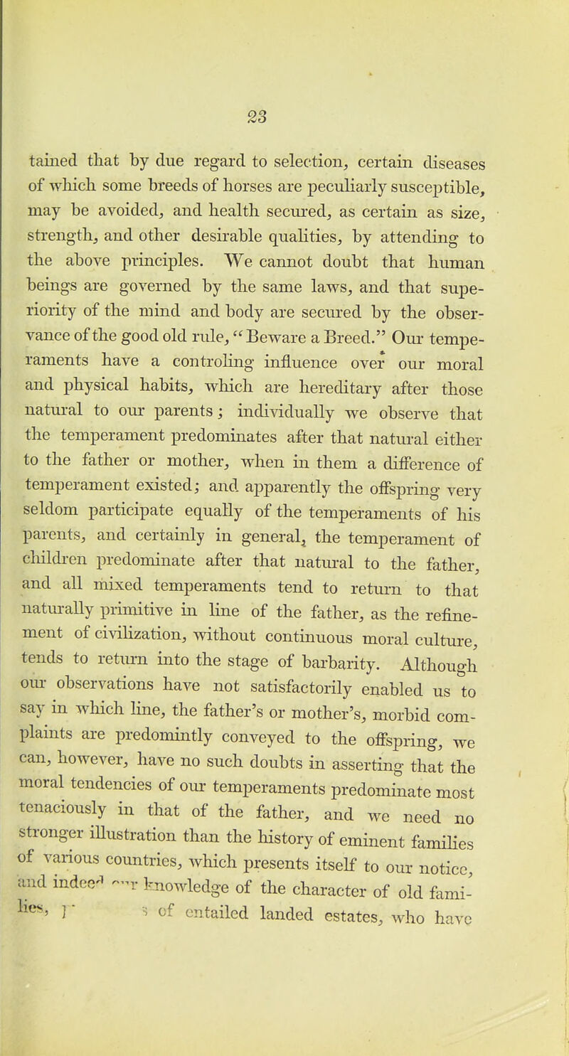 taiiied that by due regard to selection,, certain diseases of which some breeds of horses are peculiarly susceptible, may be avoided, and health secured, as certain as size, strength, and other desirable qualities, by attending to the above principles. We cannot doubt that human beings are governed by the same laws, and that supe- riority of the mind and body are secured by the obser- vance of the good old rule, Beware a Breed. Our tempe- raments have a controling influence over our moral and physical habits, which are hereditary after those natural to our parents; individually we observe that the temperament predominates after that natural either to the father or mother, when in them a difference of temperament existed; and apparently the offspring very seldom participate equally of the temperaments of his parents, and certainly in general, the temperament of children predominate after that natural to the father, and all mixed temperaments tend to return to that naturally primitive in line of the father, as the refine- ment of civilization, without continuous moral culture, tends to return into the stage of barbarity. Although our observations have not satisfactorily enabled us to say in which line, the father's or mother's, morbid com- plaints are predomintly conveyed to the offspring, we can, however, have no such doubts in asserting that the moral tendencies of our temperaments predominate most tenaciously in that of the father, and we need no stronger illustration than the history of eminent families of various countries, which presents itself to our notice, and indeed -r knowledge of the character of old fami- lies, ] • -s of entailed landed estates, who have