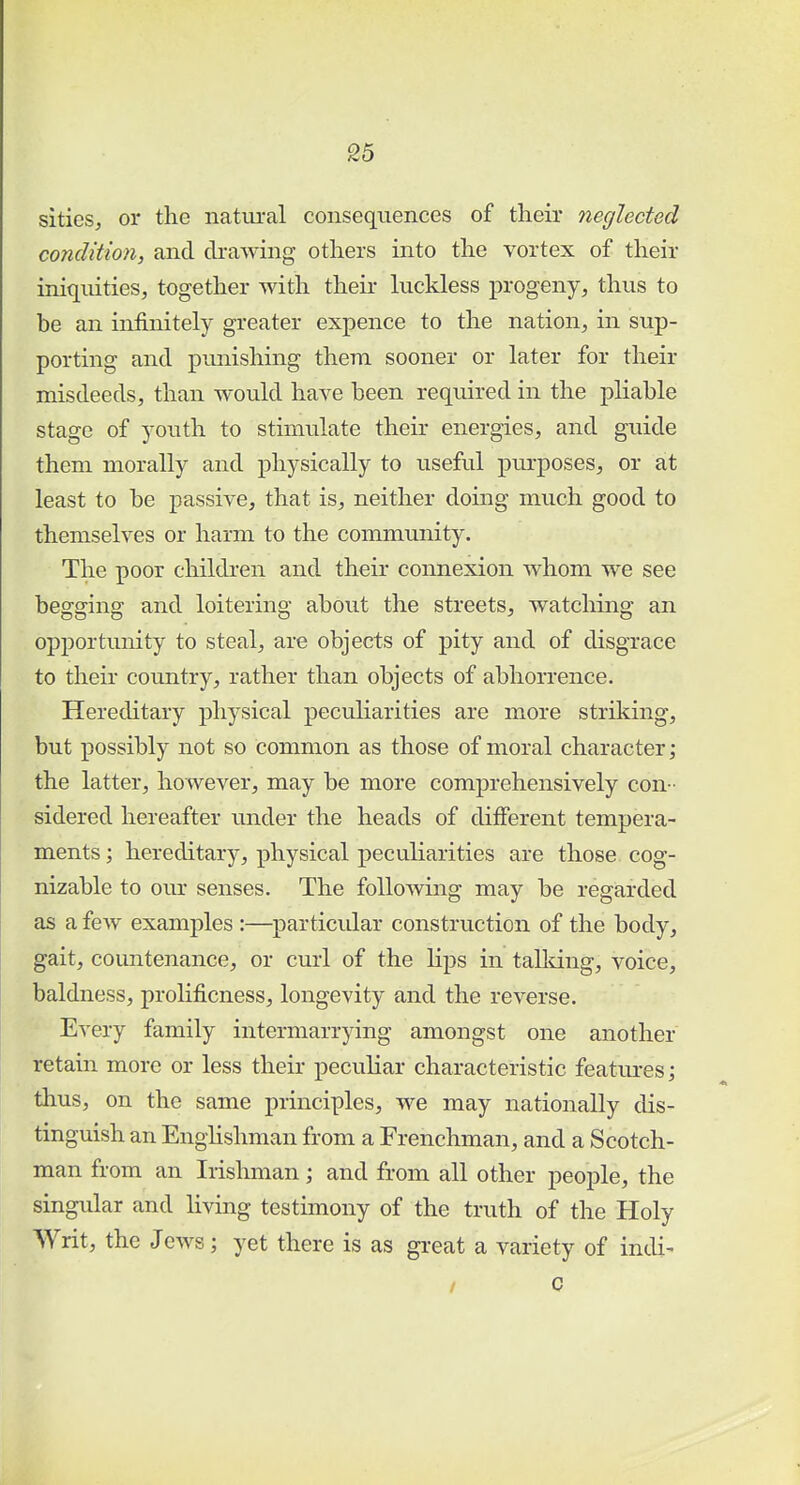 sities, or the natural consequences of their neglected condition, and drawing others into the vortex of their iniquities, together with their luckless progeny, thus to be an infinitely greater expence to the nation, in sup- porting and punishing them sooner or later for their misdeeds, than would have been required in the pliable stage of youth to stimulate their energies, and guide them morally and physically to useful purposes, or at least to be passive, that is, neither doing much good to themselves or harm to the community. The poor children and their connexion whom we see begging and loitering about the streets, watching an opportunity to steal, are objects of pity and of disgrace to their country, rather than objects of abhorrence. Hereditary physical peculiarities are more striking, but possibly not so common as those of moral character; the latter, however, may be more comprehensively con- sidered hereafter under the heads of different tempera- ments ; hereditary, physical peculiarities are those cog- nizable to our senses. The following may be regarded as a few examples :—particular construction of the body, gait, countenance, or curl of the Hps in talking, voice, baldness, prolificness, longevity and the reverse. rery family intermarrying amongst one another retain more or less their peculiar characteristic features; thus, on the same principles, we may nationally dis- tinguish an Englishman from a Frenchman, and a Scotch- man from an Irishman; and from all other people, the singular and living testimony of the truth of the Holy Writ, the Jews; yet there is as great a variety of indi- / c