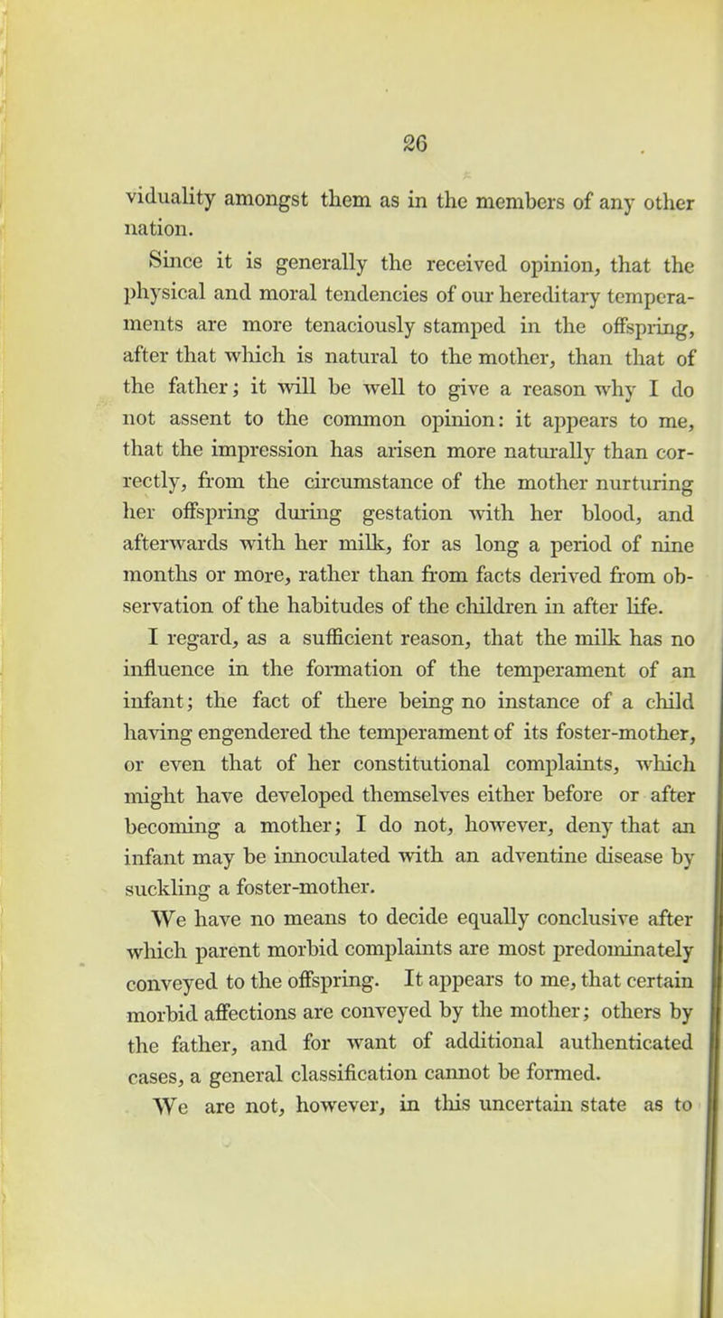 viduality amongst them as in the members of any other nation. Since it is generally the received opinion, that the physical and moral tendencies of our hereditary tempera- ments are more tenaciously stamped in the offspring, after that which is natural to the mother, than that of the father; it will be well to give a reason why I do not assent to the common opinion: it appears to me, that the impression has arisen more naturally than cor- rectly, from the circumstance of the mother nurturing her offspring during gestation with her blood, and afterwards with her milk, for as long a period of nine months or more, rather than from facts derived from ob- servation of the habitudes of the children in after life. I regard, as a sufficient reason, that the milk has no influence in the formation of the temperament of an infant ; the fact of there being no instance of a child having engendered the temperament of its foster-mother, or even that of her constitutional complaints, which might have developed themselves either before or after becoming a mother; I do not, however, deny that an infant may be innoculated with an adventine disease by suckling a foster-mother. We have no means to decide equally conclusive after which parent morbid complaints are most predominately conveyed to the offspring. It appears to me, that certain morbid affections are conveyed by the mother; others by the father, and for want of additional authenticated cases, a general classification cannot be formed. We are not, however, in this uncertain state as to