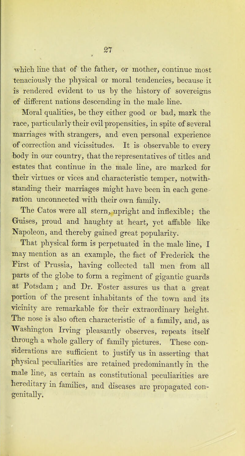 which line that of the father, or mother, continue most tenaciously the physical or moral tendencies, because it is rendered evident to us by the history of sovereigns of different nations descending in the male line. Moral qualities, be they either good or bad, mark the race, particularly their evil propensities, in spite of several marriages with strangers, and even personal experience of correction and vicissitudes. It is observable to every body in our country, that the representatives of titles and estates that continue in the male line, are marked for their virtues or vices and characteristic temper, notwith- standing their marriages might have been in each gene - ration unconnected with their own family. The Catos were all stern,, upright and inflexible; the Guises, proud and haughty at heart, yet affable like Napoleon, and thereby gained great popularity. That physical form is perpetuated in the male line, I may mention as an example, the fact of Frederick the First of Prussia, having collected tall men from all parts of the globe to form a regiment of gigantic guards at Potsdam; and Dr. Foster assures us that a great portion of the present inhabitants of the town and its vicinity are remarkable for their extraordinary height. The nose is also often characteristic of a family, and, as Washington Irving pleasantly observes, repeats itself through a whole gallery of family pictures. These con- siderations are sufficient to justify us in asserting that physical peculiarities are retained predominantly in the male line, as certain as constitutional peculiarities are hereditary m families, and diseases are propagated con- genially.