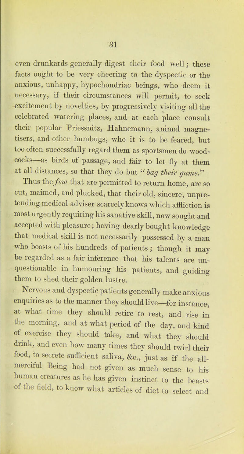 even drunkards generally digest their food well; these facts ought to be very cheering to the dyspectic or the anxious, unhappy, hypochondriac beings, who deem it necessary, if their circumstances will permit, to seek excitement by novelties, by progressively visiting all the celebrated watering places, and at each place consult their popular Priessnitz, Hahnemann, animal magne- tisers, and other humbugs, who it is to be feared, but too often successfully regard them as sportsmen do wood- cocks—as birds of passage, and fair to let fly at them at all distances, so that they do but  bag their game. Thus the few that are permitted to return home, are so cut, maimed, and plucked, that their old, sincere, unpre- tending medical adviser scarcely knows which affliction is most urgently requiring his sanative skill, now sought and accepted with pleasure; having dearly bought knowledge that medical skill is not necessarily possessed by a man who boasts of his hundreds of patients; though it may be regarded as a fair inference that his talents are un- questionable in humouring his patients, and guiding them to shed their golden lustre. Nervous and dyspectic patients generally make anxious enquiries as to the manner they should live—for instance, at what time they should retire to rest, and rise in the morning, and at what period of the day, and kind of exercise they should take, and what they should drink, and even how many times they should twirl their food, to secrete sufficient saliva, &c, just as if the all- merciful Being had not given as much sense to his human creatures as he has given instinct to the beasts of the field, to know what articles of diet to select and