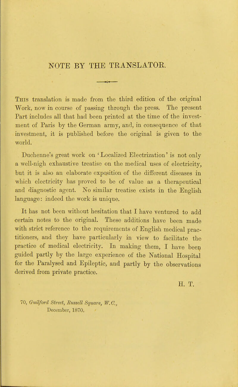 NOTE BY THE TRANSLATOR. This translation is made from the third edition of the original Work, now in course of passing through the press. The present Part includes all that had been printed at the time of the invest- ment of Paris by the German army, and, in consequence of that investment, it is published before the original is given to the world. Duchenne's great work on 'Localized Electrization' is not only a well-nigh exhaustive treatise on the medical uses of electricity, but it is also an elaborate exposition of the different diseases in which electricity has proved to be of value as a therapeutical and diagnostic agent. No similar treatise exists in the English language: indeed the work is unique. It has not been without hesitation that I have ventured to add certain notes to the original. These additions have been made with strict reference to the requirements of English medical prac- titioners, and they have particularly in view to facilitate the practice of medical electricity. In making them, I have been guided partly by the large experience of the National Hospital for the Paralysed and Epileptic, and partly by the observations derived from private practice. H. T. 70, Guilford Street, Russell Square, W.C., December, 1870.