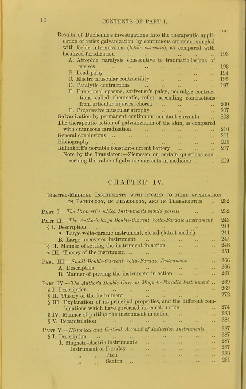 10 Eesults of Duchenne's investigations into the therapeutic appli- cation of reflex galvanization by continuous currents, mingled with feeble intermissions (labile currents), as compared with localized faradization .. .. .. .. .. .. 193 A. Atrophic paralysis consecutive to traumatic lesions of nerves .. .. .. .. .. ,. .. 193 B. Lead-palsy .. .. .. .. .. .. .. 194 C. Electro muscular contractility .. .. .. .. 195 D. Paralytic contractions .. .. .. .. .. 197 E. Functional spasms, scrivener's palsy, neuralgic contrac- tions called rheumatic, reflex ascending contractions from articular injui-ies, chorea .. .. .. .. 200 F. Progressive muscular atrophy .. .. .. .. 207 Galvanization by permanent continuous constant currents .. 208 The therapeutic action of galvanization of the skin, as compared with cutaneous faradization .. .. .. .. .. 210 General conclusions .. .. .. .. .. .. .. 211 Bibhography .. .. .. .. .. .. .. .. 215 RuhmkorfPs portable constant-ciu-rent battery .. .. .. 217 Note by the Translator:—Ziemssen on certain questions con- cerning the value of galvanic currents in medicine .. .. 219 CHAPTER IV. Electro-Medical Instruments with eegaed to their application IN Pathology, in Physiology, and in Therapeutics .. 232 Part I.—Tlie Properties which Instruments should possess .. .. 232 Part U.—The Author's large Double-Current Volta^Faradic Instrument 243 § I. Description 244 A. Large volta-faradic instrument, closed (latest model) .. 244 B. Large uncovered instrument .. .. .. .. .. 247 ■ § II. Manner of setting the instrument in action 248 § in. Theory of the instrument 251 Part in.—Small Double-Current VoUa-Faradic Instrument .. .. 266 A. Description.. .. .. .. •• •• •• •• 266 B. Manner of putting the instrument in action 267 Part IV.—The Author's Double-Current Magneto-Faradic Instrument .. 269 §1. Description .. .. .. •• •• •• •• •• 269 § n. Theory of the mstrument 272 § HI. Explanation of its principal properties, and tlie different com- binations which have governed its construction .. .. 274 § IV. Manner of putting the insti-ument in action 283 § V. Eecapitulation 284 Part Y—Historical and Critical Account of Induction Instruments .. 287 § I. Description 1. Magneto-electric instrimients Instrument of Faraday .. „ Pixii Saxton 287 287 287 288 291