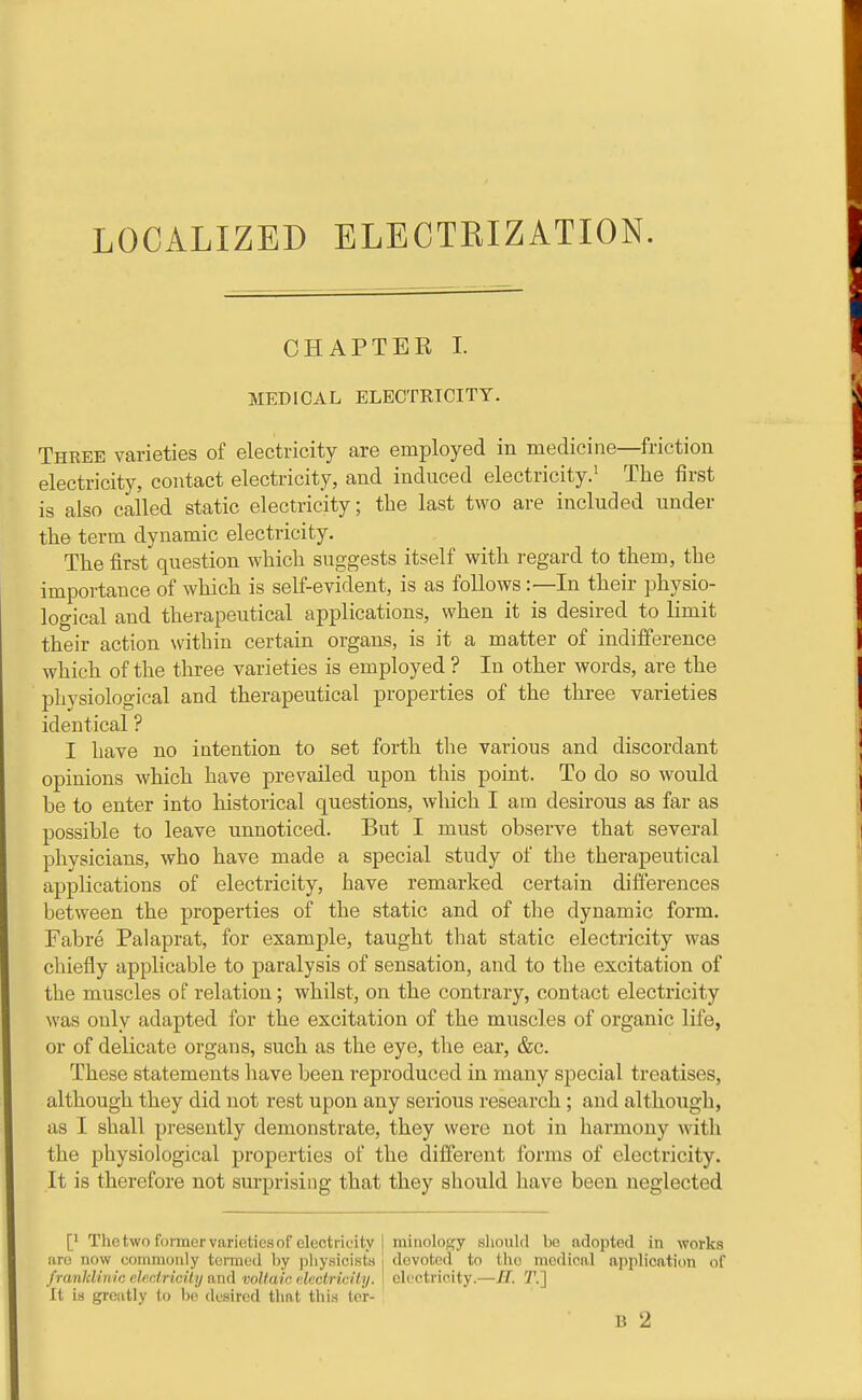 LOCALIZED ELECTKIZATION. CHAPTER I. MEDICAL ELECTRICITY. Three varieties of electricity are employed in medicine—friction electricity, contact electricity, and induced electricity.' The first is also called static electricity; the last two are included under the term dynamic electricity. The first question which suggests itself with regard to them, the importance of which is self-evident, is as follows:—In their physio- logical and therapeutical applications, when it is desired to limit their action within certain organs, is it a matter of indifference which of the three varieties is employed ? In other words, are the physiological and therapeutical properties of the three varieties identical ? I have no intention to set forth tlie various and discordant opinions which have prevailed upon this point. To do so would be to enter into historical questions, which I am desirous as far as possible to leave unnoticed. But I must observe that several physicians, who have made a special study of the therapeutical applications of electricity, have remarked certain diflferences between the properties of the static and of the dynamic form. Fabre Palaprat, for example, taught that static electricity was cliiefly applicable to paralysis of sensation, and to the excitation of the muscles of relation; whilst, on the contrary, contact electricity was only adapted for the excitation of the muscles of organic life, or of delicate organs, such as the eye, the ear, &c. These statements have been reproduced in many special treatises, although they did not rest upon any serious research; and although, as I shall presently demonstrate, they were not in harmony with the physiological properties of the different forms of electricity. It is therefore not surprising that they should have been neglected [• The two former varieties of electricity I rainolosy slioulrl be adopted in works are now commonly termed l)y jjliysicista i devoted to the medical application of franldinic eJedriciiii ami voltaic declricity. 1 electricity.—M. ?'.] It is gi-eatly to l)e desired that this ter-