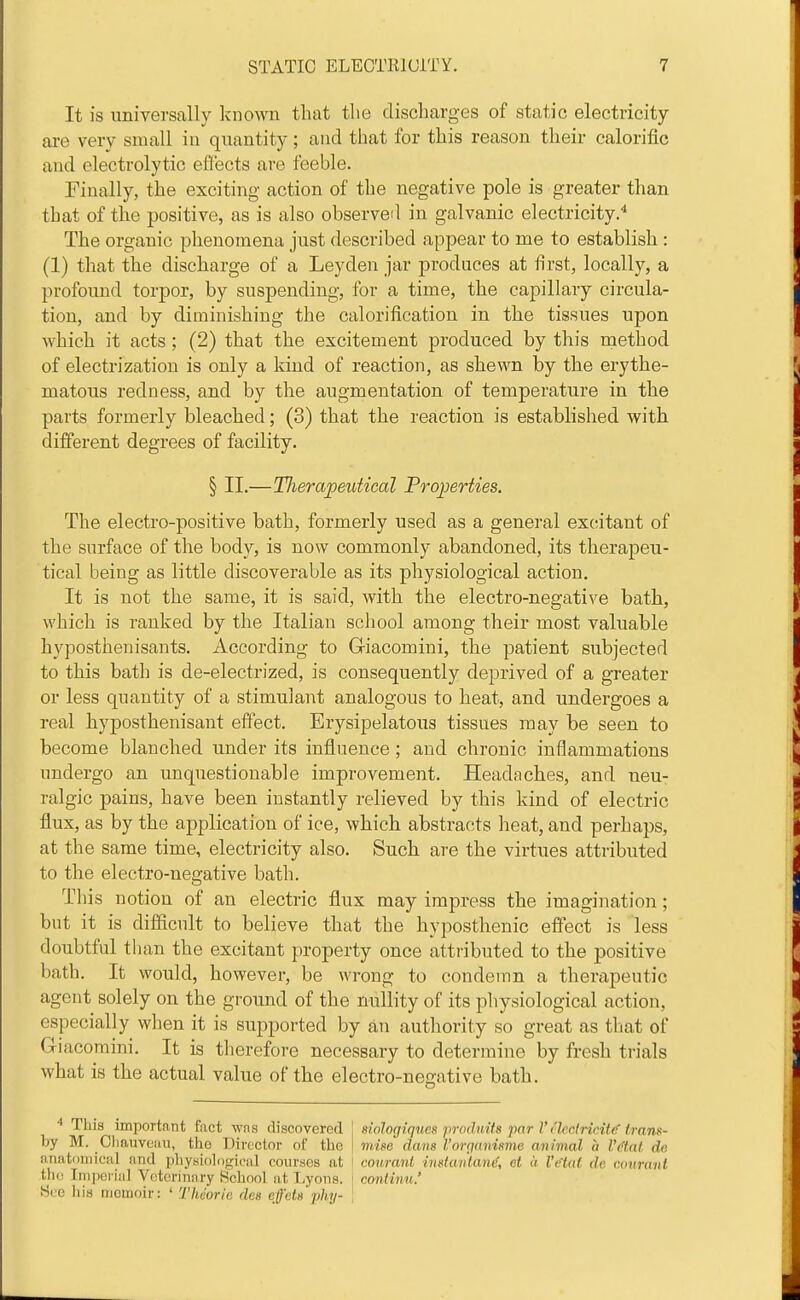 It is universally known that the discharges of static electricity- are very small in quantity; and that for this reason their calorific and electrolytic efCects are feeble. rinally, the exciting action of the negative pole is greater than that of the positive, as is also observed in galvanic electricity.'' The organic phenomena just described appear to me to establish : (1) that the discharge of a Leyden jar produces at first, locally, a profound torpor, by suspending, for a time, the capillary circula- tion, and by diminishing the calorification in the tissues upon which it acts; (2) that the excitement produced by this method of electrization is only a kind of reaction, as shewn by the erythe- matous redness, and by the augmentation of temperature in the parts formerly bleached; (3) that the reaction is established with different degrees of facility. § II.—Therapeutical Properties. The electro-positive bath, formerly used as a general excitant of the surface of the body, is now commonly abandoned, its therapeu- tical being as little discoverable as its physiological action. It is not the same, it is said, with the electro-negative bath, which is ranked by the Italian school among their most valuable hyposthenisants. According to G-iacomini, the patient subjected to this bath is de-electrized, is consequently deprived of a greater or less quantity of a stimulant analogous to heat, and undergoes a real hyjDosthenisant effect. Erysipelatous tissues may be seen to become blanched under its influence; and chronic inflammations undergo an unquestionable improvement. Headaches, and neu- ralgic pains, have been instantly relieved by this kind of electric flux, as by the application of ice, which abstracts heat, and perhaps, at the same time, electricity also. Such are the virtues attributed to the electro-negative bath. This notion of an electric flux may impress the imagination; but it is difficult to believe that the hyposthenic effect is less doubtful than the excitant property once attributed to the positive bath. It would, however, be wrong to condemn a therapeutic agent solely on the ground of the nullity of its physiological action, especially when it is supported by an authority so great as tliat of Giacomini. It is therefore necessary to determine by fresh trials what is the actual value of the electro-negative bath. ■* This important fact wfis discovered j siologiques prndmfs j'lor V t'leclricittf trans- by M. Chauvouu, the Director of the | mise dans Vorqanisme animal a I'dlat de anatoniicnl nnd physio]on;ical courses at ! co7tranl instaiitand, et a I'Hat de amrani the Inijierial Veterinary School at Lyons. ] continu.' Wee Ilia memoir: ' Tkdoric des efeta jjhy- \