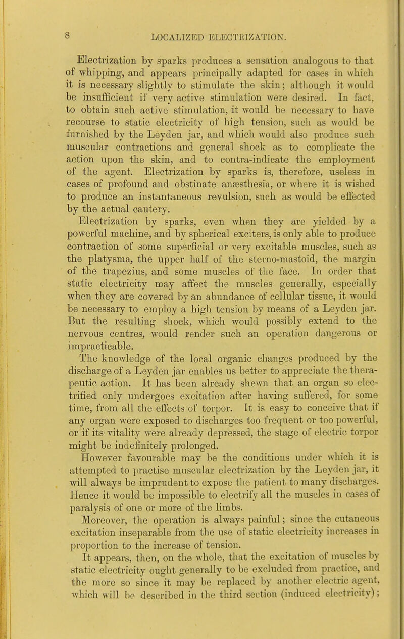 Electrization by sparks produces a sensation analogous to that of whipping, and appears principally adapted for cases in which it is necessary slightly to stimulate the skin; altliough it would be insufficient if very active stimulation were desired. In fact, to obtain such active stimulation, it would be necessary to have recourse to static electricity of high tension, such as would be furnished by the Leyden jar, and which would also produce such muscular contractions and general shock as to complicate the action upon the skin, and to contra-indicate the employment of the agent. Electrization by sparks is, therefore, useless in cases of profound and obstinate anaesthesia, or where it is wished to produce an instantaneous revulsion, such as would be effected by the actual cautery. Electrization by sparks, even when they are yielded by a powerful machine, and by spherical exciters, is only able to produce contraction of some superficial or very excitable muscles, such as the platysma, the upper half of the sterno-mastoid, the margin of the trapezius, and some muscles of the face. In order that static electricity may affect the muscles generally, especially when they are covered by an abundance of cellular tissue, it would be necessary to employ a high tension by means of a Leyden jar. But the resulting shock, which would possibly extend to the nervous centres, would render such an operation dangerous or impracticable. The knowledge of the local organic changes produced by the discharge of a Leyden jar enables us better to appreciate the thera- peutic action. It has been already shewn that an organ so elec- trified only undergoes excitation after having suffered, for some time, from all the effects of torpor. It is easy to conceive that if any organ were exposed to discharges too frequent or too powerful, or if its vitality were already depressed, the stage of electric torpor might be indefinitely prolonged. However favourable may be the conditions under which it is attempted to practise muscular electrization by the Leyden jar, it will always be imprudent to expose the patient to many discharges. Jlence it would be impossible to electrify all the muscles in cases of paralysis of one or more of the limbs. Moreover, the operation is always painful; since the cutaneous excitation inseparable from the use of static electricity increases in proportion to the increase of tension. It appears, then, on the whole, that the excitation of muscles by static electricity ought generally to be excluded from practice, and the more so since it may be replaced by another electric agent, which will be desciibed in the third section (induced electricity):