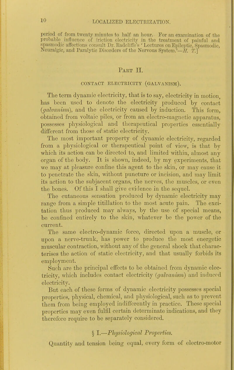 period of from twenty minutes to half an hour. For an examination of tlie probable influence of I'riction electricity in tiie treatment of painful and spasmodic afiections consult Dr. Eadclilfc's ' Lcctiu-es onEpilejitic, Spasmodic, Neuralgic, and Paralytic Disorders of the Nervous System.'—77. 2'.] Paet II. CONTACT ELECTRICITY (GALVANISM). The term dynamic electricity, that is to say, electricity in motion, has been used to denote the electricity produced by contact {galvanism), and the electricity caused by induction. This form, obtained from voltaic piles, or from an electro-magnetic apparatus, possesses physiological and therapeutical properties essentially different from those of static electricity. The most important property of dynamic electricity, regarded from a physiological or therapeutical point of view, is that by which its action can be directed to, and limited within, almost any organ of the body. It is shown, indeed, by my experiments, that we may at pleasure confine this agent to the skin, or may cause it to penetrate the skin, without puncture or incision, and may limit its action to the subjacent organs, the nerves, tlie muscles, or even the bones. Of this I shall give evidence in the sequel. The cutaneous sensation produced by dynamic electricity may range from a simple titillation to the most acute pain. The exci- tation thus produced may always, by the use of special means, be confined entirely to the skin, whatever be the power of the current. The same electro-dynamic force, directed upon a muscle, or upon a nerve-trunk, has power to produce the most energetic muscular contraction, without any of the general shock that charac- terises the action of static electricity, and that usually forbids its employment. Such are the principal effects to be obtained from dynamic elec- tricity, which includes contact electricity {galvanism) and induced electi'icity. But each of these forms of dynamic electricity possesses special properties, physical, chemical, and physiological, such as to prevent them from being employed indifferently in practice. These special properties may even fulfil certain determinate indications, and they therefore require to be separately considered. § I.—Physiological Froperties. Quantity and tension being equal, every form of electro-motor