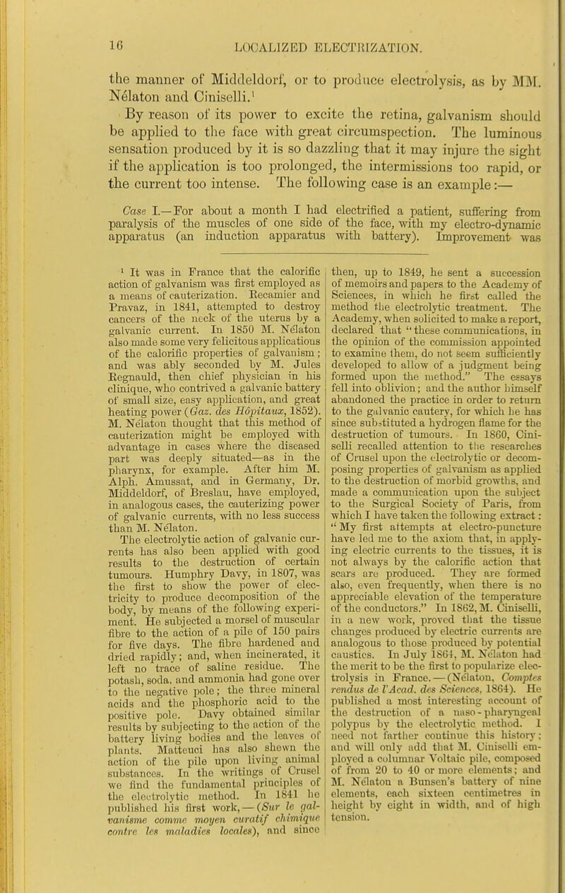 the manner of Middeldorf, or to produce electrolysis, as by MM. Nelaton and Ciniselli.' By reason of its power to excite tlie retina, galvanism should be applied to the face with great circumspection. The luminous sensation produced by it is so dazzliug that it may injure the sight if the application is too prolonged, the intermissions too rapid, or the current too intense. The following case is an example:— Case I.—For about a month I had electrified a patient, suffering from paralysis of the muscles of one side of the face, with my electro-dynamic apparatus (an induction apparatus with battery). Improvement was ' It was in France that the caloriiac action of galvanism was fii'st employed as a means of cauterization. Eecamier and Pravaz, in 1841, attempted to destroy cancers of the neck of the uterus by a galvanic current. In 1850 M. Nelaton also made some very felicitous applications of the calorific properties of galvanism; and was ably seconded by M. Jules Eegnauld, then chief physician in his clinique, who contrived a galvanic battery of small size, easy apphcation, and great heating power (Gaz. des Hopitaux, 1852). M. Ne'laton thought that this method of cauterization might be employed with advantage in cases where the diseased part was deeply situated—as in the pharynx, for example. After him M. Alph. Amussat, and in Germany, Dr. Middeldorf, of Breslau, have employed, in analogous cases, the cauterizing power of galvanic currents, with no less success than M. Nelaton. The electrolytic action of galvanic cur- rents has also been applied with good i-esults to the destruction of certam tumom-s. Humphry Davy, in 1807, was tlie first to show the power of elec- tricity to produce decomposition of the body, by means of the following experi- ment. He subjected a morsel of muscular fibre to the action of a pile of 150 pairs for five days. The fibre hardened and dried rapidly; and, when incinerated, it left no trace of saline residue. The potasli, soda, and ammonia had gone over to the negative pole; the three mineral acids and the phosphoric acid to the positive pole. Davy obtained similar results by subjecting to the action of tlio battery living bodies and the leaves of plants. Matteuci has also shewn the action of the pile upon living animal substances. In the writings of Crusel we find the fundamental principles of the electrolytic method. In 1841 ho published his first work, —(Sur Ic gal- vanisme commn moyen curatif chimique contre leu mnladies locales), and since then, up to 1849, he sent a succession of memohs and papers to the Academy of Sciences, in which he first called the method the electrolytic treatment. The Academy, when solicited to make a report, declared that ''these communicatious, in the opinion of the commission appointed to examine Iheui, do not seem sufficiently developed to allow of a judgment being formed upon the method. The essays fell into oblivion; and the author iiimself abandoned the practice in order to return to the galvanic cautery, for whicli lie has since substituted a hydrogen flame for the destruction of tumours. In 1860, Cini- selli recalled attention to the researches of Criisel upon the electrolytic or decom- posing properties of galvanism as apphed to the destruction of morbid growths, and made a communication upon the subject to the Surgical Society of Paris, from which I have taken the loUowiug extract: '' My first attempts at electro-puncture have led me to the axiom that, in apply- ing electric cm-rents to the tissues, it is not always by the calorific action that scars are produced. They are formed also, even frequently, when there is no appreciable elevation of the temperature of the conductors. In 1862, M. Ciniselli, in a new work, proved that the tissue changes produced by electric currents are analogous to those produced by potential caustics. In July 1861, M. Nelaton had the merit to be the first to popularize elec- trolysis in France. — (Ne'laton, Comptes rendus de I'Acad. des Sciences, 1864). He published a most interesting account of the destruction of a naso-pharjmgeal jiolypus by the electrolytic method. 1 need not farther continue this history; and will only add that M. Uinisclli em- ployed a columnar Voltaic pile, composed of from 20 to 40 or more elements; and M. Nelaton a Bunsen's battery of nine elements, each sixteen centimetres in height by eight in width, and of high tension.