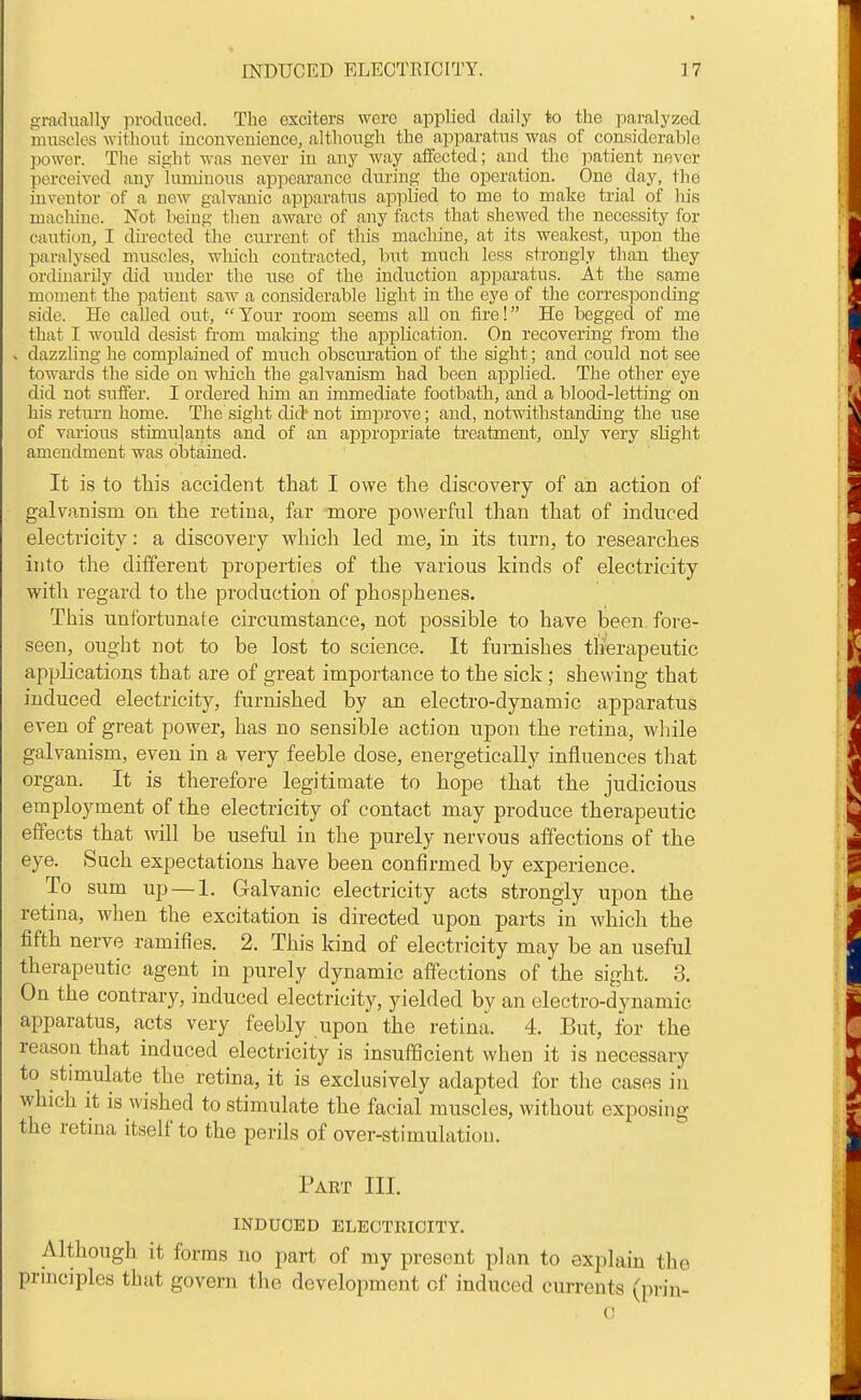 gradually prodiiced. The exciters were applied daily to the paralyzed muscles without inconTsnience, altliough the apparatus was of considerable power. The sight M'as never in any way affected; and the patient never perceived any luminous appeai-ance during the operation. One day, the inventor of a new galvanic apparatus applied to me to make trial of his macliine. Not being tlien aware of any facts that shewed the necessity for caution, I directed the current of this macliine, at its weakest, upon the paralysed muscles, which contracted, but much less strongly than they ordinarily did under the use of the induction apparatus. At the same moment the patient saw a considerable light in the eye of the corresponding side. He called otit, Your room seems all on tire! He begged of me that I would desist from making the aijplication. On recovering from the . dazzling he complained of much obscui-ation of the sight; and could not see towai-ds the side on wliich the galvanism had been applied. The other eye did not suffer. I ordered him an immediate footbath, and a blood-letting on his retm-n home. The sight did not improve; aud, notwithstanding the use of various stimulants and of an appropriate treatment, only very slight amendment was obtained. It is to tliis accident that I owe the discovery of an action of galvanism on the retina, far more powerful than that of induced electricity: a discovery which led me, in its turn, to researches into the different properties of the various kinds of electricity with regard to the production of phosphenes. This unfortunate circumstance, not possible to have been fore- seen, ought not to be lost to science. It furnishes therapeutic applications that are of great importance to the sick; shewing that induced electricity, furnished by an electro-dynamic apparatus even of great power, has no sensible action upon the retina, while galvanism, even in a very feeble dose, energetically influences tliat organ. It is therefore legitimate to hope that the judicious employment of the electricity of contact may produce therapeutic effects that will be useful in the purely nervous affections of the eye. >Such expectations have been confirmed by experience. To sum up — 1. Galvanic electricity acts strongly upon the retina, when the excitation is directed upon parts in which the fifth nerve ramifies. 2. This kind of electricity may be an useful therapeutic agent in purely dynamic affections of the sight. 3. On the contrary, induced electricity, yielded by an electro-dynamic apparatus, acts very feebly upon the retina. 4. But, for the reason that induced electricity is insufficient when it is necessary to stimulate the retina, it is exclusively adapted for the cases iu which it is wished to stimulate the facial muscles, without exposing the retina itself to the perils of over-stimulation. Part III. INDUCED ELECTRICITY. Although it forms no part of my present plan to explain the prmciples that govern tlie development of induced currents (prin- c