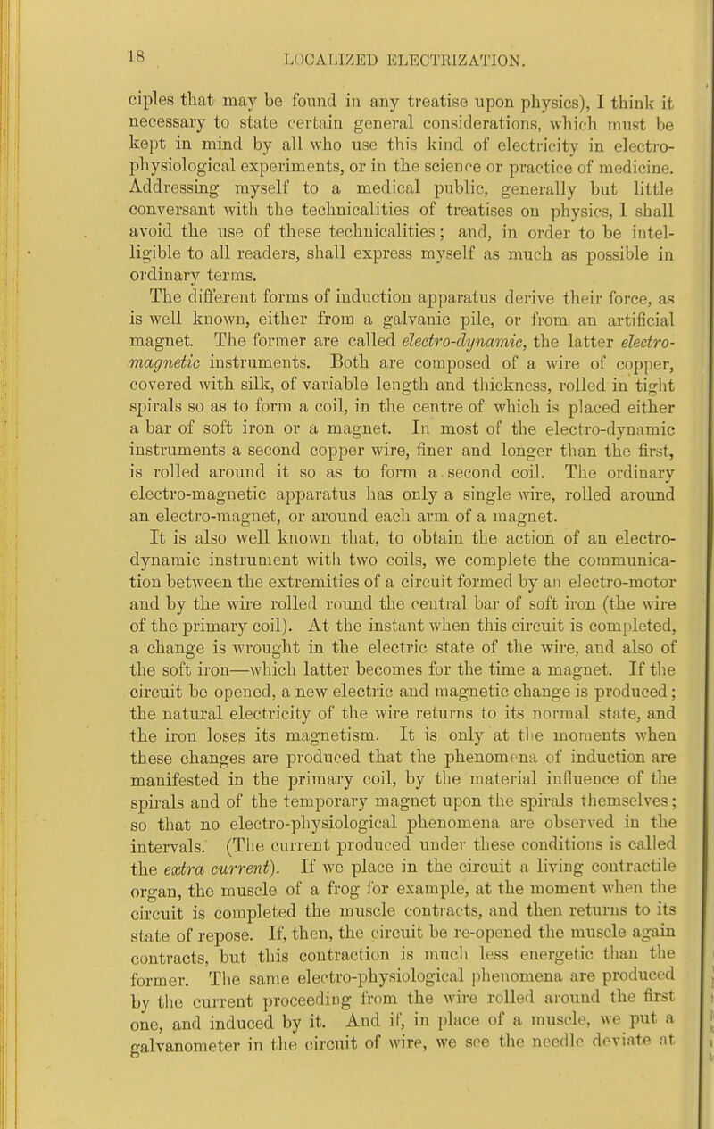 ciples tliat may be found in any treatise upon physics), I think it necessary to state certain general considerations, which must be kept in mind by all who use this kind of electricity in electro- physiological experiments, or in the science or practice of medicine. Addressing myself to a medical public, generally but little conversant with the technicalities of treatises on physics, 1 shall avoid the use of these technicalities; and, in order to be intel- ligible to all readers, shall express myself as much as possible in ordinary terms. The different forms of induction apparatus derive their force, as is well known, either from a galvanic pile, or from an artificial magnet. The former are called electro-dxjnamic, the latter eleetro- magnetie instruments. Both are composed of a wire of copper, covered with silk, of variable length and thickness, rolled in tiglit spirals so as to form a coil, in the centre of which is placed either a bar of soft iron or a magnet. In most of the electro-dymimic instruments a second copper wire, finer and longer than the first, is rolled around it so as to form a. second coil. The ordinary electro-magnetic apparatus has only a single wire, rolled around an electro-magnet, or around each arm of a magnet. It is also well known that, to obtain the action of an electro- dynamic instrument with two coils, we complete the communica- tion between the extremities of a circuit formed by an electro-motor and by the wire rolled round the central bar of soft iron (the wire of the primary coil). At the instant when this circuit is completed, a change is wrought in the electric state of the wire, and also of the soft iron—which latter becomes for the time a magnet. If the circuit be opened, a new electric and magnetic change is produced; the natural electricity of the wire returns to its normal state, and the iron loses its magnetism. It is only at the moments when these changes are produced that the phenomena of induction are manifested in the primary coil, by the material influeuce of the spirals and of the temporary magnet upon the spirals themselves; so that no electro-physiological phenomena are observed in the intervals. (Tiie current produced under these conditions is called the extra current). If we place in the circuit a living contractile organ, the muscle of a frog lor example, at the moment when the circuit is completed the muscle contracts, and then returns to its state of repose. If, then, the circuit be re-opened the muscle again contracts, but this contraction is much less energetic than the former. The same electro-physiological phenomena are produced by the current proceeding from the wire rolled around the first one, and induced by it. And if, in place of a muscle, we put a galvanometer in the circuit of wire, we see the needle deviate at