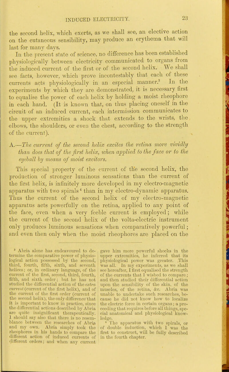 the second helix, which exerts, as we shall see, an elective action on the cutaneous sensibility, may produce an erythema that will last for many days. In tlie present state of science, no difference has been established physiologically between electricity communicated to organs from the induced current of the first or of the second helix. We shall see facts, however, which prove incontestably that each of these currents acts physiologically in an especial manner/ In the experiments by which they are demonstrated, it is necessary first to equalise the power of each helix by holding a moist rheophore in each hand. (It is known that, on thus placing oneself in the circuit of an induced current, each intermission communicates to the upper extremities a shock that extends to the wrists, the elbows, the shoulders, or even the chest, according to the strength of the current). A.—The current of the second helix excites the retina more vividly than does that of the first helix, when applied to the face or to the eyeball by means of moist excitors. This special property of the current of the second helix, the production of stronger luminous sensations than the current of the first helix, is infinitely more developed in my electro-magnetic apparatus with two spirals ^ than in my electro-dynamic apparatus. Thus the current of the second helix of my electro-magnetic apparatus acts powerfully on the retina, applied to any point of the face, even when a very feeble current is employed; while the current of the second helix of the volta-electric instrument only produces luminous sensations when comparatively powerful; and even then only when the moist rheophores are placed on the ' Abria alone has endeavoui-ed to de- , gave him more powerful shocks in the termine the comparative power of physio- upper extremities, he inferred that its logical action possessed by the second, physiological power was greater. This third, foiu-th, fifth, sixtli, and seventh was all. In my experiments, as we shall helices; or, in ordinary language, of the see hereafter, I first equalised the strength current of tlie first, second, third, foiu'th, ( of the cm'rents that 1 wislied to compare ; fifth, and sixth order; but he has not and then studied their dift'erential action studied the differential action of the extra ' upon the sensibility of the skin, of the ojirreii/(current of the first helix), and of | muscles, of the retina, &c. Abria was the current of the first order (current of i unable to undertake such researches, be- thc second helix), the only dillerence that i cause he did not know how to localize it i.s irnportant to Icnow in pi'actice, since I the ('Icctric force in certain organs; a pro- the differential actions dcscriljcd by Abria I ceeding that requires beibre all things, spe- are quite insignificant therapeutically, i cial anatomical and physiological know- 1 should say also that there is no reserti- ! ledge. bianco between tlie rcsearclies of Abriii j ' The aiijmratus with two spirals, or and my own. Abria simply took the ; of double induction, whicli 1 was the rheophores in his hands to comjiare the j first to construct, will be fully described different action of induced currents of in the fourth chapter, different orders; and when any current