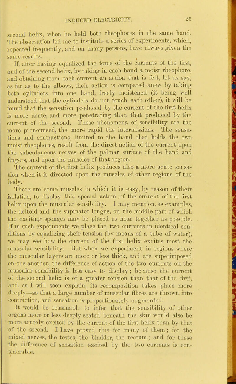 second helix, when he held both rheophores in the same hand. The observation led me to institute a series of experiments, which, repeated frequently, and on many persons, have always given the same results. , If, after having equalized the force of the currents of the first, and of the second helix, by taking in each hand a moist rheophore, and obtaining from each current an action tliat is felt, let us say, as far as to the elbows, their action is compared anew by taking both cylinders into one hand, freely moistened (it being well understood that the cylinders do not touch each other), it will be found that the sensation produced by the current of the first helix is more acute, and more penetrating than that produced by the current of the second. These phenomena of sensibility are the more pronounced, the more rapid the intermissions. The sensa- tions and contractions, limited to the hand that holds the two moist rheophores, result from the direct action of the current upon the subcutaneous nerves of the palmar surface of the hand and fingers, and upon the muscles of that region. The current of the first helix produces also a more acute sensa- tion when it is directed upon the muscles of other regions of the body. There ai-e some muscles in which it is easy, by reason of their isolation, to display this special action of the current of the first helix upon the muscular sensibility. I may mention, as examples, the deltoid and the supinator longus, on the middle part of which the exciting sponges may be placed as near together as possible. If in such experiments we place the two currents in identical con- ditions by equalizing their tension (by means of a tube of water), we may see how the current of the first helix excites most tlie muscular sensibility. But when we experiment in regions where the muscular layers are more or less thick, and are superimposed on one another, the difference of action of the two currents on the muscular sensibility is less easy to display; because the current of the second helix is of a greater tension than that of the first, and, as I will soon explain, its recomposilion takes place more deeply—so that a large number of muscular fibres are thrown into contraction, and sensation is proportionately augiuented. It would be reasonable to infer that the sensibility of other organs more or less deeply seated beneath the skin would also be more acutely excited by the current of the first helix than by that of the second. I have proved tliis for many of them; for the mixed nerves, the testes, tlie bladder, the rectum; and for these the difference of sensation excited by the two currents is con- siderable.