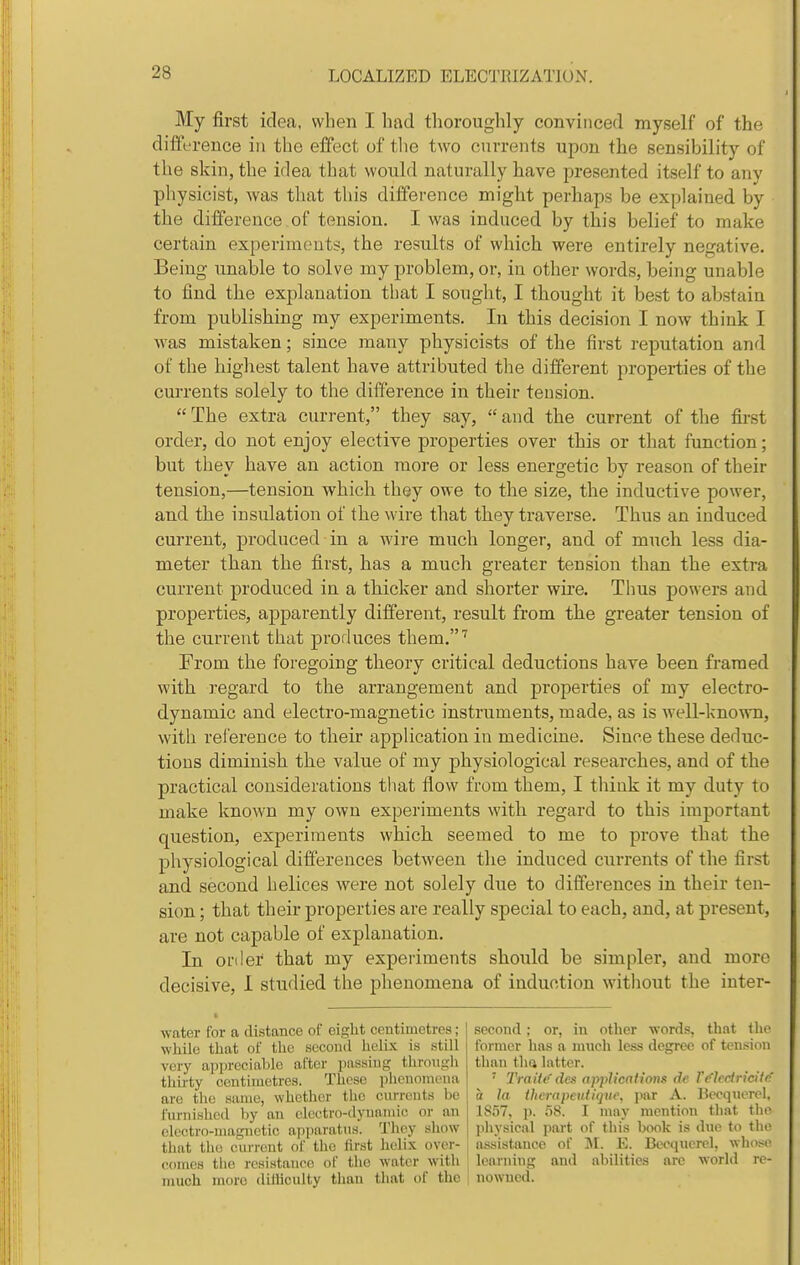 My first idea, when I had thoroughly convinced myself of the difference in the effect of tlie two currents upon the sensibility of the skin, the idea that would naturally have presented itself to any physicist, was that this difference might perhaps be explained by the difference of tension. I was induced by this belief to make certain experiments, the results of which were entirely negative. Being unable to solve my problem, or, in other words, being unable to find the explanation that I sought, I thought it best to abstain from publishing my experiments. In this decision I now think I was mistaken; since many physicists of the iirst reputation and of the highest talent have attributed the different properties of the currents solely to the difference in their teusion.  The extra current, they say,  and the current of the first order, do not enjoy elective properties over this or that function; but they have an action more or less energetic by reason of their tension,—tension which they owe to the size, the inductive power, and the insulation of the wire that they traverse. Thus an induced current, produced in a wire much longer, and of much less dia- meter than the first, has a much greater tension than the extra current produced in a thicker and shorter wire. Thus powers and properties, apparently different, result from the greater tension of the current that produces them.''' From the foregoing theory critical deductions have been framed with regard to the arrangement and properties of my electro- dynamic and electro-magnetic instruments, made, as is well-known, with reference to their application in medicine. Since these deduc- tions diminish the value of my physiological researches, and of the practical considerations that flow from them, I think it my duty to make known my own experiments with regard to this important question, experiments which seemed to me to prove that the physiological differences between the induced currents of the first and second helices were not solely due to differences in their ten- sion ; that their properties are really special to each, and, at present, are not capable of explanation. In order that my experiments should be simpler, and more decisive, I studied the phenomena of induction witliout the inter- water for a distance of eight centimetres; while that of the second helix is still very appreciable after passing tlirmigh tliirty centimetres. These iihenomena are the same, whether the curreuts be furiushed by an electro-dynainic or an electro-magnetic a|)paratus. They show that the cm-rent of the first helix over- comes tlie resistance of the water with much more diliiculty than that of the second; or, in otlier words, that the former has a much less degree of tension than thft latter. ' TraHc des applications de V(fhciricit(' a la tlicrapeutiqnc, jiar A. liecquerel, 1837, ]J. oS. I may mention that tlie jihysical part of this book is dno to the assistance of IM. E. Becqncrel, wlioso learning and abilities are world re- ! nowned.