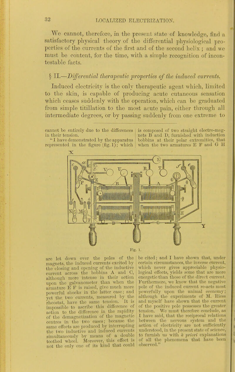 We cannot, therefore, in the present state of knowledge, find a satisfoctory physical tlieory of the differential physiological pro- perties of the currents of the first and of the second helfx ; and we mnst be content, for the time, with a simple recognition of incon- testable facts. § II.—Differential therapeutic properties of the induced currents. Induced electricity is the only therapeutic agent which, limited to the skin, is capable of producing acute cutaneous sensation which ceases suddenly with the operation, which can be graduated from simple titillation to the most acute pain, either tlirough all intermediate degrees, or by passing suddenly from one extreme to cannot be entirely due to the differences in their tension.  I have demonstrated by the apparatus represented in the figure (fig. 1); which is composed of two straight electro-miig- nets B and D, furnished with induction bobbins at their polar extremities, that when the two anuatures E F and G H Fig. 1. are let down over the poles of the magnets, the induced currents excited by the closing and opening of the inductive current across the bobbins A and C, although more intense in their action upon the galvanometer than when the armature E F is raised, give much more powerful sliocks in the latter case; and yet the two currents, measured by the rheostat, have the same tension. It is imirossible to ascribe this diilorpncc of action to the difference in the rapidity of tlie demagnetization of the magnetic centres in tlic two cases; because the same effects are produced by interrupting the two inductive and induced currents simtdtaneously by means of a double toothed wheel. Moreover, this eflfcct is not the only one of its kind that could be cited; and I have shown that, under certain etrcumstances, the inverse current, which never gives appreciable physio- logical efiects, yields some that are more energetic than those of the direct current. Furthermore, w-e know that the negative pole of the induced current re-acts most powerfully upon the animal economy; although the experiments of 51. Eiess and myself have shown that tlie current of the positive ))ole possesses the greater tension. We must therefore conclude, as I have said, that the reciprocal relations between the nervous .system and the action of electricity are not sufficiently understood, in the jiresent state of science, to furnish us with a priori exjilauations of all the phenomena that have been observed.