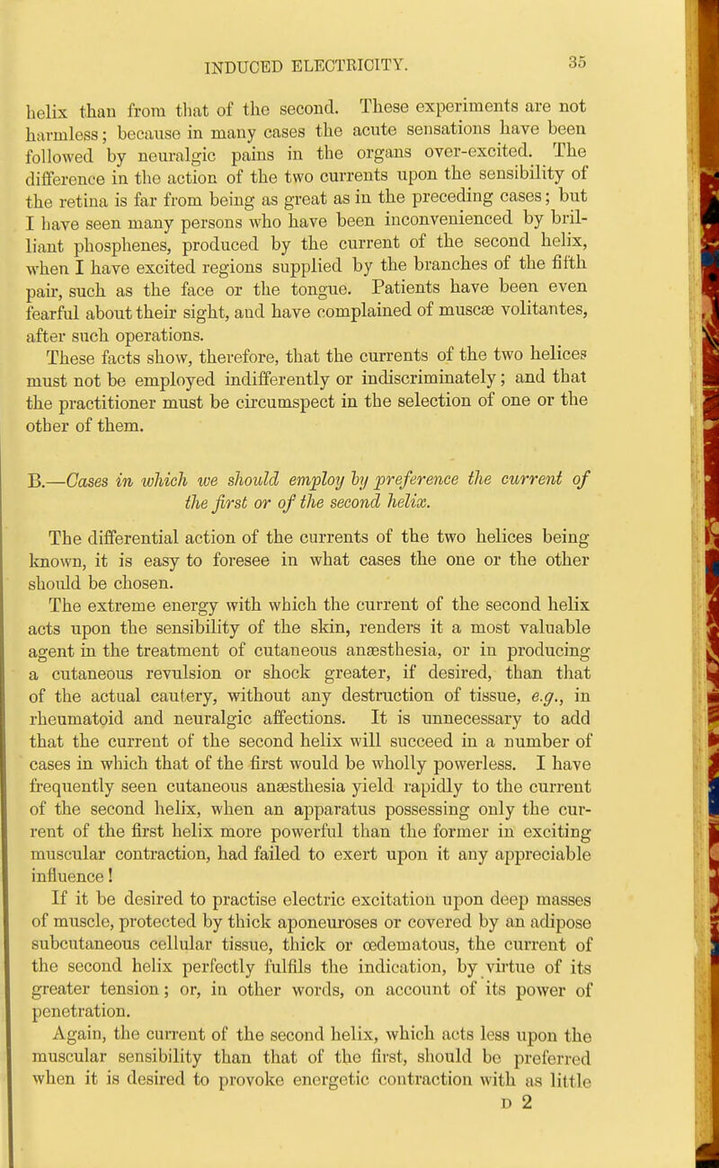 helix than from tliat of the second. These experiments are not harmless; because in many cases the acute sensations have been followed by neuralgic pains in the organs over-excited. The difference in the action of the two currents upon the sensibility of the retina is far from being as great as in the preceding cases; but I have seen many persons who have been inconvenienced by bril- liant phosphenes, produced by the current of the second helix, when I have excited regions supplied by the branches of the fifth pair, such as the face or the tongue. Patients have been even fearful about their sight, and have complained of muscse volitantes, after such operations. These facts show, therefore, that the currents of the two helices must not be employed indifferently or indiscriminately; and that the practitioner must be circumspect in the selection of one or the other of them. —Gases in which we should employ hj preference the current of the first or of the second helix. The differential action of the currents of the two helices being known, it is easy to foresee in what cases the one or the other should be chosen. The extreme energy with which the current of the second helix acts upon the sensibility of the skin, renders it a most valuable agent in the treatment of cutaneous ansesthesia, or in producing a cutaneous revulsion or shock greater, if desired, than that of the actual cautery, without any destruction of tissue, e.g., in rheumatoid and neuralgic affections. It is unnecessary to add that the current of the second helix will succeed in a number of  cases in which that of the first would be wholly powerless. I have frequently seen cutaneous anaesthesia yield rapidly to the current of the second helix, when an apparatus possessing only the cur- rent of the first helix more powerful than the former in exciting muscular contraction, had failed to exert upon it any appreciable influence! If it be desired to practise electric excitation upon deep masses of muscle, protected by thick aponeuroses or covered by an adipose subcutaneous cellular tissue, thick or oedematous, the current of the second helix perfectly fulfils the indication, by virtue of its greater tension; or, in other words, on account of its power of penetration. Again, the current of the second helix, which acts less upon the muscular sensibility than that of the first, should be preferred when it is desired to provoke energetic contraction with as little D 2