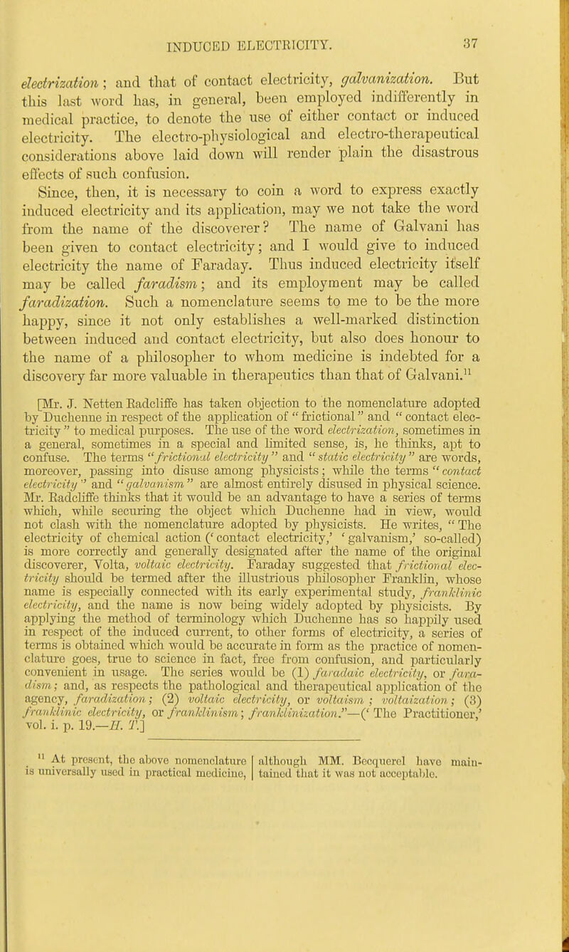 electrization ; and that of contact electricity, galvanization. But this last word has, in general, been employed indifferently in medical practice, to denote the use of either contact or induced electricity. The electro-physiological and electro-therapeutical considerations above laid down will render plain the disastrous effects of such confusion. Since, then, it is necessary to coin a word to express exactly induced electricity and its application, may we not take the word from the name of the discoverer? The name of Galvani has been given to contact electricity; and I would give to induced electricity the name of Faraday. Thus induced electricity itself may be called faradism; and its employment may be called faradization. Such a nomenclature seems to me to be the more happy, since it not only establishes a well-marked distinction between induced and contact electricity, but also does honour to the name of a philosopher to whom medicine is indebted for a discovery far more valuable in therapeutics than that of Galvani. [Mr. J. Netten Eadcliffe has taken objection to the nomenclature adopted by Duchenne in respect of the appUcation of  fi-ictional and  contact elec- ti'icity  to medical purposes. The use of the word electrization , sometimes in a general, sometimes in a special and hmited sense, is, he thinks, apt to confuse. The terms frictional electricity  and  static electricity  are words, moreover, passing into disuse among physicists; while the terms  contact electricity and galvanism are almost entirely disused in physical science. Ml'. Eadchffe thinks that it would be an advantage to have a series of terms which, while sectu'ing the object which Duchenne had in view, would not clash with the nomenclature adopted by physicists. He writes,  The electricity of chemical action (' contact electricity,' ' galvanism,' so-called) is more correctly and generally designated after the name of the original discoverer, Volta, voltaic electricity. Faraday suggested that frictional elec- tricity should be termed after the illustrious philosopher Franklin, whose name is especially connected with its early experimental study, franldinic electricity, and the name is now being widely adopted by j^hysicists. By applying the method of terminology which Duchenne has so happily used in respect of the induced current, to other forms of electricity, a series of terms is obtained which would be accurate in form as the practice of nomen- clatui-e goes, true to science in fact, free from confusion, and particularly convenient in usage. The series would be (1) furadaic electricity, or fara- dism ; and, as respects the pathological and therapeutical application of the agency, faradization; (2) voltaic electricity, or voltaism ; voltaization; (3) franldinic electricity, ov franklinism; frankUnization.—('The Practitioner,' vol. i. p. 19.—IT. T.] At present, the above nomenclattire ia universally used in practical mcdiciuo, although MM. Bccqiicrel havG main- tained that it was not acceptalile.