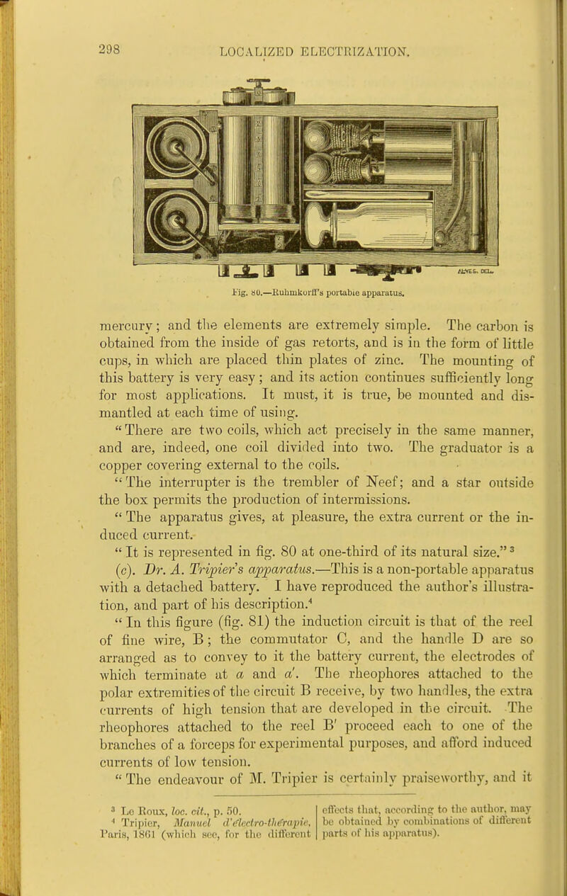 i'ig. au.—EuhmkoiU's portable apparatus. mercury ; and tlie elements are extremely simple. The carbon is obtained from the inside of gas retorts, and is in the form of little cups, in which are placed thin plates of zinc. The mounting of this battery is very easy; and its action continues sufficiently long for most applications. It must, it is true, be mounted and dis- mantled at each time of using.  There are two coils, which act precisely in the same manner, and are, indeed, one coil divided into two. The graduator is a copper covering external to the coils.  The interrupter is the trembler of Neef; and a star outside the box permits the production of intermissions.  The apparatus gives, at pleasure, the extra current or the in- duced current.  It is represented in fig. 80 at one-third of its natural size. ^ (c). Dr. A. Tripier's apparatus.—This is a non-portable apparatus with a detached battery. I have reproduced the author's illustra- tion, and part of his description.''  In this figure (fig. 81) the induction circuit is that of the reel of fine wire, B ; the commutator C, and the handle D are so arranged as to convey to it the battery current, the electrodes of which terminate at a and a. The rheophores attached to the polar extremities of the circuit B receive, by two handles, the extra currents of high tension that are developed in the circuit. The rheophores attached to the reel B' proceed each to one of the branches of a forceps for experimental purposes, and afford induced currents of low tension.  The endeavour of M. Tripier is certainly praiseworthy, and it ^ Lo Eoux, loc. cit., p. r^O. Tripier, Manuel d't''lcdro-th(frapie, Paris, 1861 (whicli sec, for the diifereiit effects (hat, according to the author, maj' be obtained by combinatious of different parts of his apparatus).