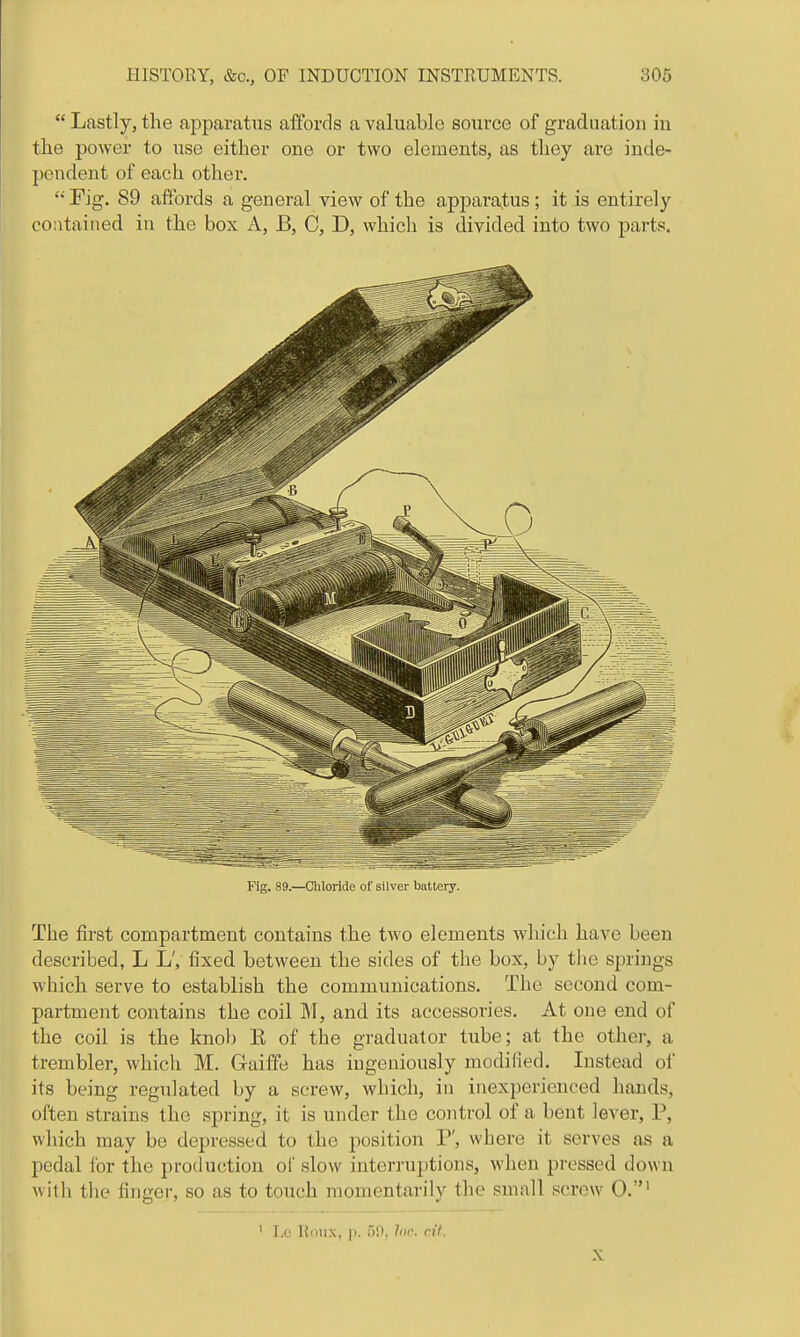  Lastly, the apparatus affords a valuable source of graduation in the power to use either one or two elements, as they are inde- pendent of each other.  Fig. 89 afibrds a general view of the apparatus; it is entirely contained in the box A, B, C, D, which is divided into two parts. Fig. 89.—Chloride of silver battery. The first compartment contains the two elements which have been described, L L', fixed between the sides of the box, by the springs which serve to establish the communications. The second com- partment contains the coil M, and its accessories. At one end of the coil is the knob E of the graduator tube; at the other, a trembler, which M. Gaifife has ingeniously modified. Instead oi its being regulated by a screw, which, in inexperienced hands, often strains the spring, it is under the control of a bent lever, P, which may be depressed to the position P', where it serves as a pedal for the production of slow interruptions, when pressed down with the finger, so as to touch momentarily the small screw 0.' ' I.C Rntix, p. iW, hir. n't. X