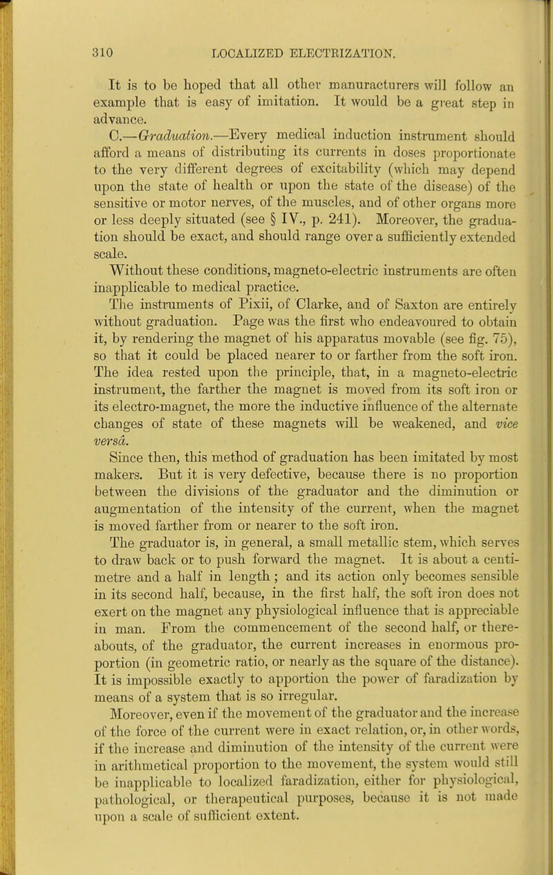 It is to be hoped that all other manuracturers will follow an example that is easy of imitation. It would be a great step in advance. C.—Graduation.—Every medical induction instrument should afford a means of distributing its currents in doses proportionate to the very different degrees of excitability (which may depend upon the state of health or upon the state of the disease) of the sensitive or motor nerves, of the muscles, and of other organs more or less deeply situated (see § IV., p. 241). Moreover, the gradua- tion should be exact, and should range over a sufficiently extended scale. Without these conditions, magneto-electric instruments are often inapplicable to medical practice. The instruments of Pixii, of Clarke, and of Saxton are entirely without graduation. Page was the first who endeavoured to obtain it, by rendering the magnet of his apparatus movable (see fig. 75), so that it could be placed nearer to or farther from the soft iron. The idea rested upon the principle, that, in a magneto-electric instrument, the farther the magnet is moved from its soft iron or its electro-magnet, the more the inductive influence of the alternate changes of state of these magnets will be weakened, and vice versa. Since then, this method of graduation has been imitated by most makers. But it is very defective, because there is no proportion between the divisions of the graduator and the diminution or augmentation of the intensity of the current, when the magnet is moved farther from or nearer to the soft iron. The graduator is, in general, a small metallic stem, which serves to draw back or to push forward the magnet. It is about a centi- metre and a half in length; and its action only becomes sensible in its second half, because, in the first half, the soft iron does not exert on the magnet any physiological influence that is appreciable in man. From the commencement of the second half, or there- abouts, of the graduator, the current increases in enormous pro- portion (in geometric ratio, or nearly as the square of the distance). It is impossible exactly to apportion the power of faradization by means of a system that is so irregular. Moreover, even if the movement of the graduator and the increaf^e of the force of the current were in exact relation, or, in other words, if the increase and diminution of the intensity of the current were in arithmetical proportion to the movement, the system would still be inapplicable to localized faradization, either for physiological, pathological, or therapeutical pm-poses, because it is not made upon a scale of suflicient extent.