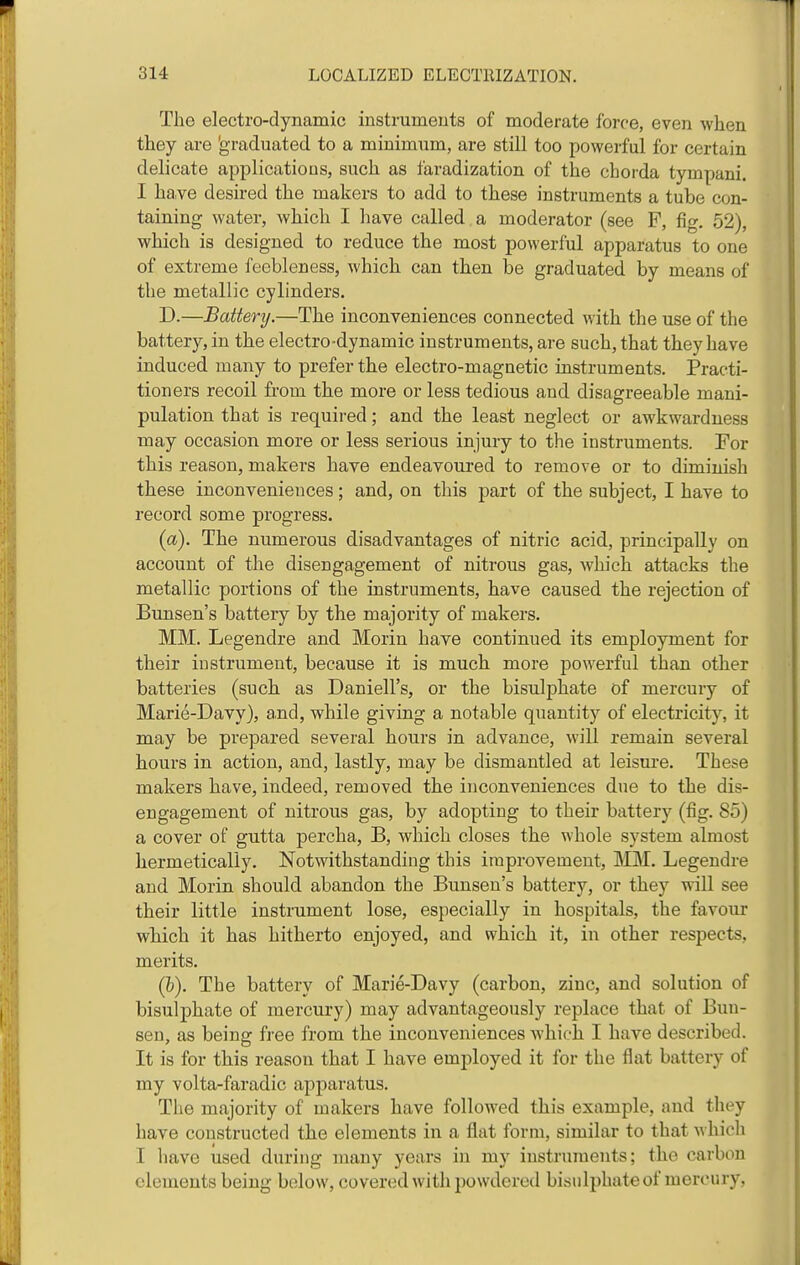 The electro-dynamic instrumeuts of moderate ibrce, even when they are 'graduated to a minimum, are still too powerful for certain delicate applications, such as faradization of the chorda tympani. I have desired the makers to add to these instruments a tube con- taining water, which I have called a moderator (see F, fig, 52), which is designed to reduce the most powerful apparatus to one of extreme feebleness, which can then be graduated by means of the metallic cylinders. D.—Battery.—The inconveniences connected with the use of the battery, in the electro-dynamic instruments, are such, that they have induced many to prefer the electro-magnetic instruments. Practi- tioners recoil from the more or less tedious and disagreeable mani- pulation that is required; and the least neglect or awkwardness may occasion more or less serious injury to the instruments. For this reason, makers have endeavoured to remove or to diminish these inconveniences; and, on this part of the subject, I have to record some progress. (a). The numerous disadvantages of nitric acid, principally on account of the disengagement of nitrous gas, which attacks the metallic portions of the instruments, have caused the rejection of BuBsen's battery by the majority of makers. MM. Legendre and Morin have continued its employment for their instrument, because it is much more powerful than other batteries (such as Daniell's, or the bisulphate of mercury of Marie-Davy), and, while giving a notable quantity of electricity, it may be prepared several hours in advance, will remain several hours in action, and, lastly, may be dismantled at leisure. These makers have, indeed, removed the inconveniences due to the dis- engagement of nitrous gas, by adopting to their battery (fig. 85) a cover of gutta percha, B, which closes the whole system almost hermetically. Notwithstanding this improvement, MM. Legendre and Morin should abandon the Bunsen's battery, or they will see their little instrument lose, especially in hospitals, the favour which it has hitherto enjoyed, and which it, in other respects, merits, (&). The battery of Marie-Davy (carbon, zinc, and solution of bisulphate of mercury) may advantageously replace that of Bun- sen, as being free from the inconveniences which I have described. It is for this reason that I have employed it for the flat battery of my volta-faradic apparatus. The majority of makers have followed this example, and they have constructed the elements in a flat form, similar to that which I liave used during many years in my instruments; the carbon elements being below, covered with powdered bisulphate of mercury,