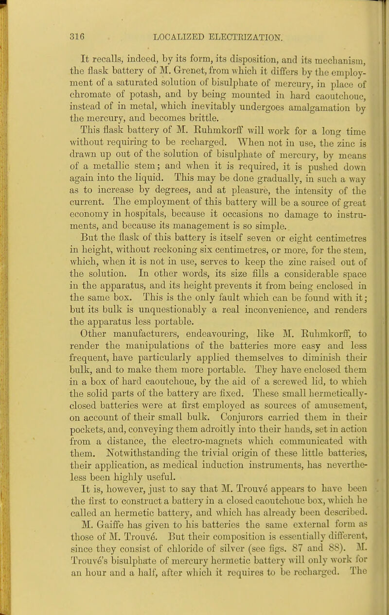 It recalls, indeed, by its form, its disposition, and its meclianism, the flask battery of M, Grenet, from which it differs by the employ- ment of a saturated solution of bisul2:)hate of mercury, in place of chromate of potash, and by being mounted in hard caoutchouc, instead of in metal, which inevitably undergoes amalgamation by the mercury, and becomes brittle. This flask battery of M. Kuhmkorff will work for a long time without requiring to be recharged. When not in use, the zinc is drawn up out of the solution of bisulphate of mercury, by means of a metallic stem; and when it is required, it is pushed down again into the liquid. This may be done gradually, in such a way as to increase by degrees, and at pleasure, the intensity of the current. The employment of this battery will be a source of great economy in hospitals, because it occasions no damage to instru- ments, and because its management is so simple. But the flask of this battery is itself seven or eight centimetres in height, without reckoning six centimetres, or more, for the stem, which, when it is not in use, serves to keep the zinc raised out of the solution. In other words, its size fills a considerable space in the apparatus, and its height prevents it from being enclosed in the same box. This is the only fault which can be found with it; but its bulk is unquestionably a real inconvenience, and renders the apparatus less portable. Other manufacturers, endeavouring, like M. Euhmkorff, to render the manipulations of the batteries more easy and less frequent, have particularly applied themselves to diminish their bulk, and to make them more portable. They have enclosed them in a box of hard caoutcliouc, by the aid of a screwed Kd, to which the solid parts of the battery are fixed. These small hermetically- closed batteries were at first employed as sources of amusement, on account of their small bulk. Conjurors carried them in their pockets, and, conveying them adroitly into their hands, set in action from a distance, the electro-magnets which communicated with them. Notwithstanding the trivial origin of these little batteries, their application, as medical induction instruments, has neverthe- less been highly useful. It is, however, just to say that M. Trouve appears to have been the first to construct a battery in a closed caoutchouc box, which he called an hermetic battery, and which has already been described. M. Gaiffe has given to his batteries the same external form as those of M. Trouve. But their composition is essentially different, since they consist of chloride of silver (see figs. 87 and 88). M. Trouve's bisulphate of mercury hermetic battery will only work for an hour and a half, after which it requires to be recharged. The