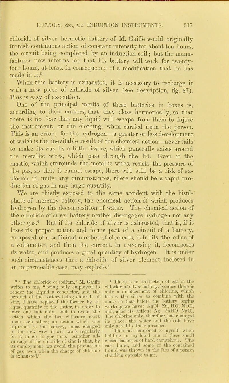 cliloride of silver hermetic battery of M. Gaiffe would originally furnisli continuous action of constant intensity for about ten hours, the circuit being completed by an induction coil; but the manu- facturer now informs me that his battery will work for twenty- four hours, at least, in consequence of a modification that he has made in it.^ When this battery is exhausted, it is necessary to recharge it with a new piece of chloride of silver (see description, fig. 87). This is easy of execution. One of the principal merits of these batteries in boxes is, according to their makers, that they close hermetically, so that there is no fear that any liquid will escape from them to injure the instrument, or the clothing, when carried upon the person. This is an error; for the hydrogen—a greater or less development of which is the inevitable result of the chemical action—never fails to make its way by a little fissure, which generally exists around the metallic wires, which pass through the lid. Even if the mastic, which surrounds the metallic wires, resists the pressure of the gas, so that it cannot escape, there will still be a risk of ex- plosion if, under any circumstances, there should be a rapid pro- duction of gas in any large quantity. . Wo are chiefly exposed to the same accident with the bisul- phate of mercury battery, the chemical action of which produces hydrogen by the decomposition of water. The chemical action of the chloride of silver battery neither disengages hydrogen nor any other gas.* But if its chloride of silver is exhausted, that is, if it loses its proper action, and forms part of a circuit of a battery, composed of a sufficient number of elements, it fulfils the office of a voltameter, and then the current, in traversing it, decomposes its water, and produces a great quantity of hydrogen. It is under such circumstances that a chloride of silver element, inclosed in an impermeable case, may explode.'^ '  Tlie chloride of sodium, M. Gaiife writes to me, being only employed to render the liquid a conductor, and the product of the battery being chloride of zinc, I liavo replaced the former by an equal quantity of tlie latter, in order to laave one salt only, and to avoid the action which the two cldoridca exert upon each other; an action wliicli was injurious to the battery, since, charged in tlic new way, it will worlc regularly for a much longer time. Another ad- vantage of the cliloride of zinc is tliat, by its employment, wo avoid the production of gas, even when the charge of chloride is exhausted. * There is no production of gas in the chloride of silver battery, because there is only a displacement of chlorine, which leaves the silver to combine with the zinc; so that before the battery begins working we have : AgOl, Zn, HO, NaCl, and, after its action: Ag, ZnllO, NaCl. The chlorine oidy, therefore, has cliangod its place; the water and the salt have only acted by their j)resence. ' 'I'his has happened to myself, when holding in my hand one of these small closed lialteries of hard caoutchouc. 'J'lie case burst, and some of the contained liquid was thrown in the face of a person standing o})posite to me.