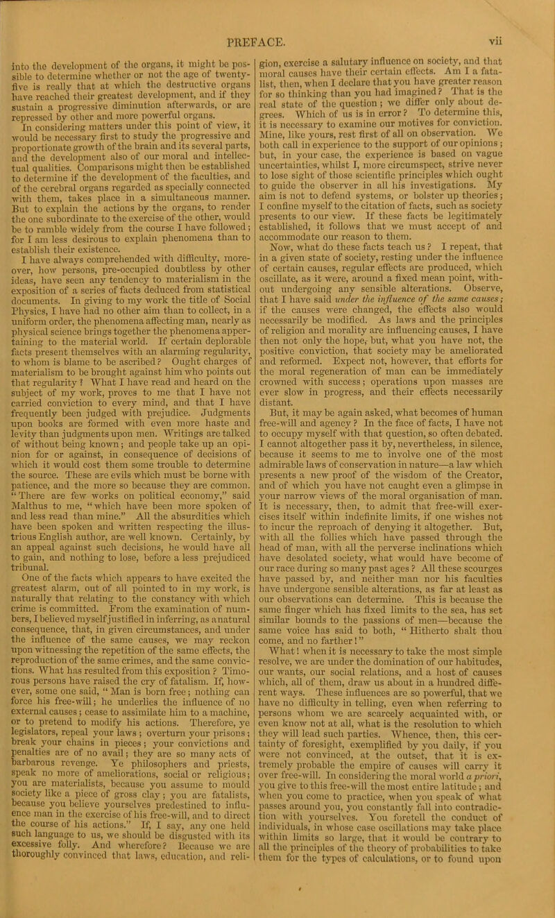 into the development of the organs, it miglit bo pos- sible to determine whether or not the age of twenty- five is really that at whicli the destructive organs have reached their greatest development, and if they sustain a progressive diminution aftenvards, or are repressed by other and more powerful organs. In considering matters under this point of view, it would be necessary first to study the progressive and proportionate growth of the brain and its several parts, and the development also of our morid and intellec- tual qualities. Comparisons might then be established to determine if the development of the faculties, and of the cerebral organs regarded as specially connected with them, takes place in a simultaneous manner. But to explain the actions by the organs, to render the one subordinate to the exercise of the other, would be to ramble widely from the course I have followed; for I am less desirous to explain phenomena than to establish their existence. I have always comprehended with difficulty, more- over, how persons, pre-occupied doubtless by other ideas, have seen any tendency to materialism in the exposition of a series of facts deduced from statistical documents. In giving to my work the title of Social Physics, I have had no other aim than to collect, in a uniform order, the phenomena affecting man, nearly as physical science brings together the phenomena apper- taining to the material world. If certain deplorable facts present themselves with an alarming regularity, to whom is blame to be ascribed ? Ought charges of materialism to be brought against him who points out that regularity ? What I have read and heard on the subject of my work, proves to me that I have not carried conviction to every mind, and that I have frequently been judged with prejudice. Judgments upon books are formed with even more haste and levity than judgments upon men. Writings are talked of without being known; and people take up an opi- nion for or against, in consequence of decisions of which it would cost them some trouble to determine the source. These are evils which must be borne with patience, and the more so because they are common. “ There are few works on j)olitical economy,” said Malthus to me, “which have been more spoken of and less read than mine.” All the absurdities which have been spoken and written respecting the illus- trious English author, are well known. Certainly, by an appeal against such decisions, he would have all to gain, and nothing to lose, before a less prejudiced tribunal. One of the facts which appears to have excited the greatest alarm, out of all pointed to in my work, is naturally that relating to the constancy with which crime is committed. Erom the examination of num- bers, Ibelieved myself justified in inferring, as anatural consequence, that, in given circumstances, and under the influence of the same causes, we may reckon upon witnessing the repetition of the same effects, the reproduction of the same crimes, and the same convic- tions. What has resulted from this exposition ? Timo- rous persons have raised the cry of fatalism. If, how- ever, some one said, “ Man is born free; nothing can force his free-will; he underlies the influence of no external causes; cease to assimilate him to a machine, or to pretend to modify liis actions. Therefore, ye legislators, repeal your laws ; overturn your prisons; break your chains in pieces; your convictions and penalties are of no avail; they are so many acts of barbarous revenge. Ye philosophers and priests, speak no more of ameliorations, social or religious; you are materiidists, because you assume to mould society like a piece of gross clay; you are fatalists, because you believe yourselves predestined to influ- ence man in the exercise of his free-will, and to direct the course of his actions.” If, I say, any one held such language to us, we should be disgusted with its excessive foUy. And wherefore ? Because we are thoroughly convinced that laws, education, and reli- gion, exercise a salutary influence on society, and that moral causes have their certain effects. Am I a fata- list, then, Avhen I declare that you have greater reason for so thinking than you had imagined ? That is the real state of the question; Ave differ only about de- grees. Which of us is in error ? To determine this, it is necessary to examine our motives for conviction. Mine, like yours, rest first of all on obserA'ation. We both call in experience to the support of our opinions ; but, in your case, the experience is based on vague uncertainties, Avhilst I, more circumspect, strive never to lose sight of those scientific principles Avhich ought to guide the observer in all his investigations. Sly aim is not to defend systems, or bolster up theories; I confine myself to the citation of facts, such as society presents to our vicAv. If these facts be legitimatel.y established, it folloArs that Ave must accept of and accommodate our reason to them. SToav, Avhat do these facts teach us ? I repeat, that in a given state of society, resting under the influence of certain causes, regular effects are produced, Avhich oscillate, as it AA'ere, around a fixed mean point, Avith- out Auidergoing any sensible alterations. ObserA'e, that I have said under the influence of the same causes; if the causes Avere changed, the effects also Avould necessarily be modified. As laAvs and the principles of rehgion and morality are influencing causes, I have then not only the hope,- but, Avhat you have not, the posith^e conviction, that society may be ameliorated and reformed. Expect not, hoAvcA^er, that efforts for the moral regeneration of man can be immediately croAvned Avith success; operations Aipon masses are ever sIoav in progress, and their effects necessarily distant. But, it may be again asked, Avhat becomes of human free-Avill and agency ? In the face of facts, I haA^e not to occupy myself Avith that question, so often debated. I cannot altogether pass it by, nevertheless, in silence, because it seems to me to involve one of the most admirable laws of conservation in nature—a laAV Avhich presents a new proof of the Avisdom of the Creator, and of Avhich you have not caught even a glimpse in your narrow vieAvs of the moral organisation of man. It is necessary, then, to admit that free-AvOl exer- cises itself within indeflnite limits, if one Avishes not to incur the reproach of denying it altogether. But, Avith aU the follies Avhich have passed through the head of man, Avith all the perverse inclinations Avhich have desolated society, what Avould have become of our race during so many past ages ? All these scourges have passed by, and neither man nor his faculties have undergone sensible alterations, as far at least as our observations can determine. This is because the same finger Avhich has fixed limits to the sea, has set similar bounds to the passions of men—because the same voice has said to both, “ Hitherto shalt thou come, and no farther I ” AVhat 1 Avhen it is necessary to take the most simple resolA^e, Ave are under the domination of our habitudes, our Avants, our social relations, and a host of causes Avhich, aU of them, draAv us about in a hundred diffe- rent Avays. Tliese influences are so poAverful, that Ave have no difficulty in telling, even Avhen referring to persons Avhom Ave are scarcely acquainted AA'ith, or CA'en knoAv not at all, Avhat is the resolution to Avhich they Avill lead such parties. AVhence, then, this cer- tainty of foresight, exemplified by you daily, if you Averc not conA’inced, at the outset, that it is ex- tremely probable the empire of causes Avill cany it over free-Avill. In considering the moral Avorld a priori, you give to this frce-Avill the most entire latitude; and Avhen you come to practice, Avhen j-ou speak of Avhat passes pound you, you constantlj’^ fall into contradic- tion Avith yourselves. You foretell the conduct of individuals, in Avhose case oscillations may take place Avithin limits so large, that it AA'ould be contrary to all the principles of tlie theory of probabilities to take them for the types of calculations, or to foAind upon