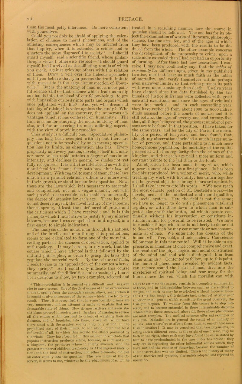 thum the most petty inferences. Be more consistent willi yourselves. Coukl you possibly be afniid of applying; tbe calcu- lation of diances to moral ijhouomena, anil of the atnicting con.sequenccs which may be inferred from that inquiry, when it is extended to erimes and to (piarters the most disgraceful to .society ? “I slionld ffuard myself,” said a scientific friend, whose philan- thro])ic views I otherwise respect—“ I sliould guard myself, had I arrived at the afflicting results of which yon speak, against grieving others with the relation of them. Draw a veil over the hideous spectacle; and if you believe that you possess the triitli, imitate witli re.spcct to it the sage circumspection of Fonte- lu.'lle.” But is the anatomy of man not a more pain- I'ul science still?—that science which leads us to dip our hands into the blood of our fellow-beings, to pry with impassible curiosity into x>arts and organs which once p.alpitated with life? And yet who dreams at this day of raising his voice against the study ? Who does not applaud, on the contrary, the numerous ad- vantages which it has conferred on humanity? The time is come for studying the moral anatomy of man also, and for uncovering its most afflicting aspects, with the view of providing remedies. This study is a diffleuit one. Speculative philoso- ])hy has long been occupied with it; but there are questions not to be resolved by such means; specula- tion has its limits, as observation also has. Every propensity and every passion, develops itself in a man- ner more or less rapid, attains a degree of maximum intensity, and declines in general by shades not yet fully recognised. It is with the intellectual as with the moral faculties of man ; they both have their laws of development. With regard to some of them, these laws march in a parallel relation; others are interwoven in their growth, or stand in manifest opposition. Now, these are the laws which it is necessary to ascertain and comprehend, not in a vague manner, but with such precision as to enable us to establish numerically tlie degree of intensity for each age. There lay, if I do not deceive myself, the novel feature of my labours; thence sprung, at least, the chief meed of praise, and the criticisms which I have received; and it is this principle which I must strive to justify by my ulterior labours, because I was compelled to limit myself, in a first essaj', to simple indications. The analysis of the moral man through his actions, and of the intellectual man through his productions, seems to me caJculated to form one of the most inte- resting parts of the sciences of observation, applied to anthropologjn It may be seen, in my work, tliat the coui'se which I have adopted is that followed by the natural philosopher, in order to grasp the laws that regulate the material world. By the seizm'e of facts, I seek to rise to an appreciation of the causes whence they spring.* As I could only indicate this course summarily, and the difficulties embarrassing it, I have been desirous to show, by two examples, selected and * Tliis appreciation is in general very difficult, and lias given rise to grave errors. One of the chief causes of these errors seems to me to spring from the incomplete enumerations, made when it is sought to give an account of the causes which have led to any result. Tims, it is recognised that in some locality crimes are very numerous, and an attempt is made to explain that un- favourable state of things. How do most writers and even sta- tisticians proceed in such a case ? In place of passing in review all the causes which can lead to crime, of weighing their in- fluences, and of iiuiuiring into those, above all, which have there acted with the greatest energj-, they only attend, in the prejudiced state of their minds, to one alone, often the le.ost influential of all, to which they ascribe the cllects produced by the whole. Tlicy have been led in this manner to conclude that poinilar instruction ))roduces crime, because, in such and sucli a kingdom, the provinces where it chiefly abounds send the greatest number of children to schools ; ns if thedegreeof instruc- tion, and the kind of instruction, and other elements, did not all enter ciiually into the (lucstion. The true talent of tlio ob- server, it seems to me, whatever be the phenomena of which he treatud iti a suaruliing luaimcv, !iow the course in question sboiild bo followed. 'I'lie one law for its ob- ject the examination of works of literature, pbilosoiib v, .seience, tbe fine arts, &e., and of the ages at wliieli they have been produecd, with tbe results to be de- dueed from tbe wbtilc. The other examjile concerns tbe development of tbe jiropensity to eritne, uiion a scale more extended than I bad yet bad an oiiportuiiity of forming. After these last new researches, I con- ceive I may now confidently say, that tbe tables of criminality for dilferent ages, given in my published treatise, merit at least as much faith as tbe tables of mortality, and verify themselves within perhaps even narrower limits; so that crime pursues its jiatb with even more constancy than death. Twelve years have elapsed since the data furnished by the tri- bunals of justice in France were collected with great care and exactitude, and since the ages of criminals Averc first marked; and, in each succeeding year, they have reckoned from about 7000 to 8000 indivi- duals accused before the courts of assize; and it is still betwixt the ages of twenty-one and twenty-five, that, all things being equal, the greatest number of per- sons are to be found in that position. I have taken, for the same years, and for the city of Paris, the morta- lity of a period of ten years, and have found, that, though my observations included a much larger num- ber of persons, and these pertaining to a much more homogeneous population, the mortality of the capital proceeded ivith less regularity than the crimes of the kingdom, and that each age paid a more uniform and eonstant tribute to the jail than to the tomb. An objection has been made to my views, Avhich appears somewhat valid at a first glance. It has been forcibly reproduced by a ivriter of merit, ivho, while treating my work with liberality, has draivn together all the gravest objections brought forward against it. I shall take leave to cite his words. “ We now reach the most delicate portion of M. Quetelet’s ivork—the deimlopment of the intellectual and moral qualities, the social system. Here the field is not the same; we have no longer to do ivith phenomena vital and regTilar, or with those hnvs to ivliich man is sub- jected along with the brutes, and which operate con- tinually without his inten'ention, or constitute in- stincts in him too powerful to be resisted. We have to consider things w-hich he is at liberty to do or not to do—acts which he may consummate or not consum- mate at choice. We enter into the domain of the human will—free, bold, and independent. Can science follow man in this new route ? Will it be able to ap- preciate, in a manner at once comprehensive and exact, the results of the physiological and moral constitution of the mind and soul ivhich distinguisli him from other animals ? Contented to follow, up to this pomt, the materiid phenomena rei'ealed bj' evident facts, can science sound the heart of man, dive into the mysteries of spiritual being, and tear away for the human race the veil Avhich the moralist can ivitli seeks to c-stiniiite the ciuises, consists in a complete emiineration of these, ami in distinguishing between such ns are entitled to weight, and such ns may be overlooked without inconvenienee. It is this fine insight, this delie.ate taet, principal attributes of superior intelligences, which constitute the great observer, the true philosopher. To wander from this course is to step into error, and to become entangled in those intermin.able dispute.s which altiiet the sciences, and, above all, those whose phenomena are most complex. The medical sciences ofler sad examples of this evil. Jlakidies are in general the re.stdt of an infinity of causes ; and wherefore attribute them, then, to one of these more than to another? It maybe conceived that two physicians, in citing each a different cause ns the origin of one disease, may be both in the right, since caeh may have found the cause stated by liim to have predominated in the c.a.sc under his notice: they only err in neglecting the other inlluentinl ca\iscs which they iiavc not had the ehattee of observing, beca\iso the numl>er of their observation.s was too limited. This is the history of many of the theories and systems, nltcrnatoly adopted .iud rejocte»l in medicine.