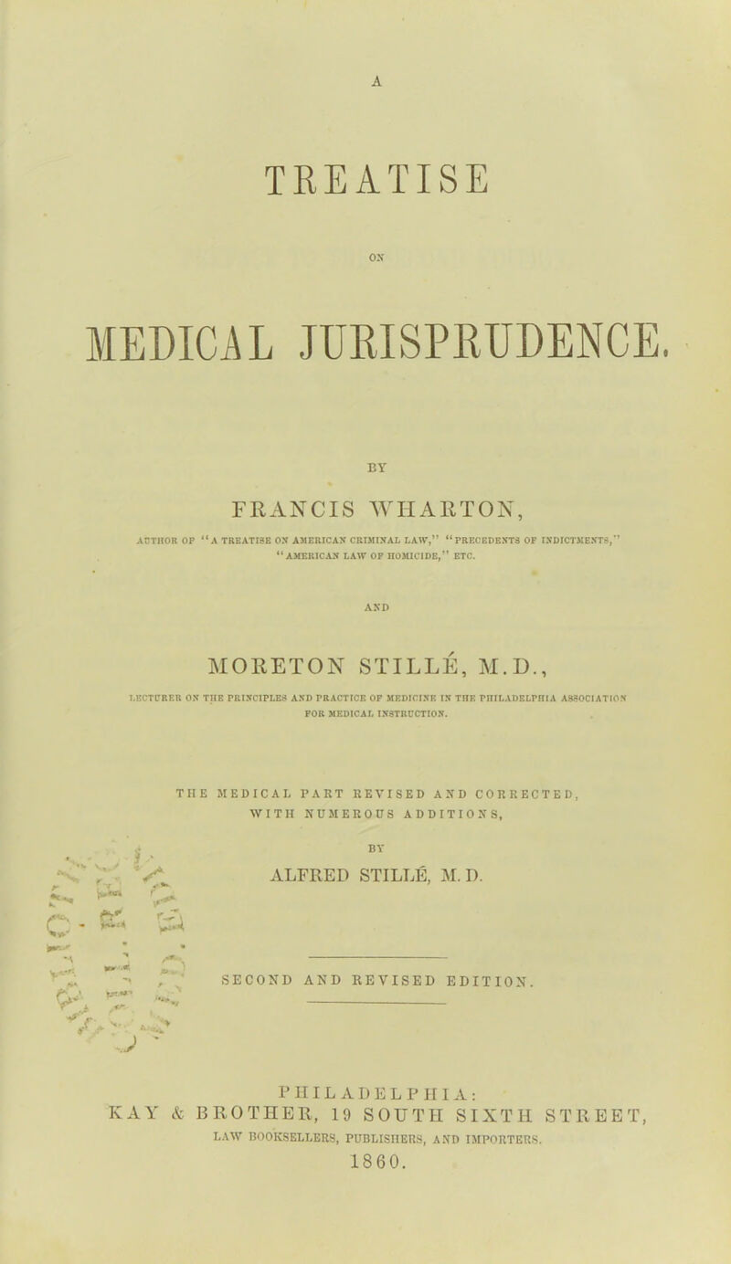 A TREATISE ox MEDICAL JURISPRUDENCE. BY FRANCIS WHARTON, AUTHOR OP “A TREATISE OX AMERICAN CRIMINAL LAW,” “PRECEDENTS OP INDICTMENTS,” “AMERICAN LAW OP HOMICIDE,” ETC. AND MORETON STIFLE, M.D., LECTURER ON THE PRINCIPLES AND PRACTICE OP MEDICINE IN THE PHILADELPHIA ASSOCIATION FOR MEDICAL INSTRUCTION. THE MEDICAL PART REVISED AND CORRECTED, WITH NUMEROUS ADDITIONS, A*. f-r' ft* * A > XT'*' J BY ALFRED STILLE, M. D. SECOND AND REVISED EDITION. PHILADELPHIA: KAY & BROTHER, 19 SOUTH SIXTH STREET, LAW BOOKSELLERS, PUBLISHERS, AND IMPORTERS. 1860.