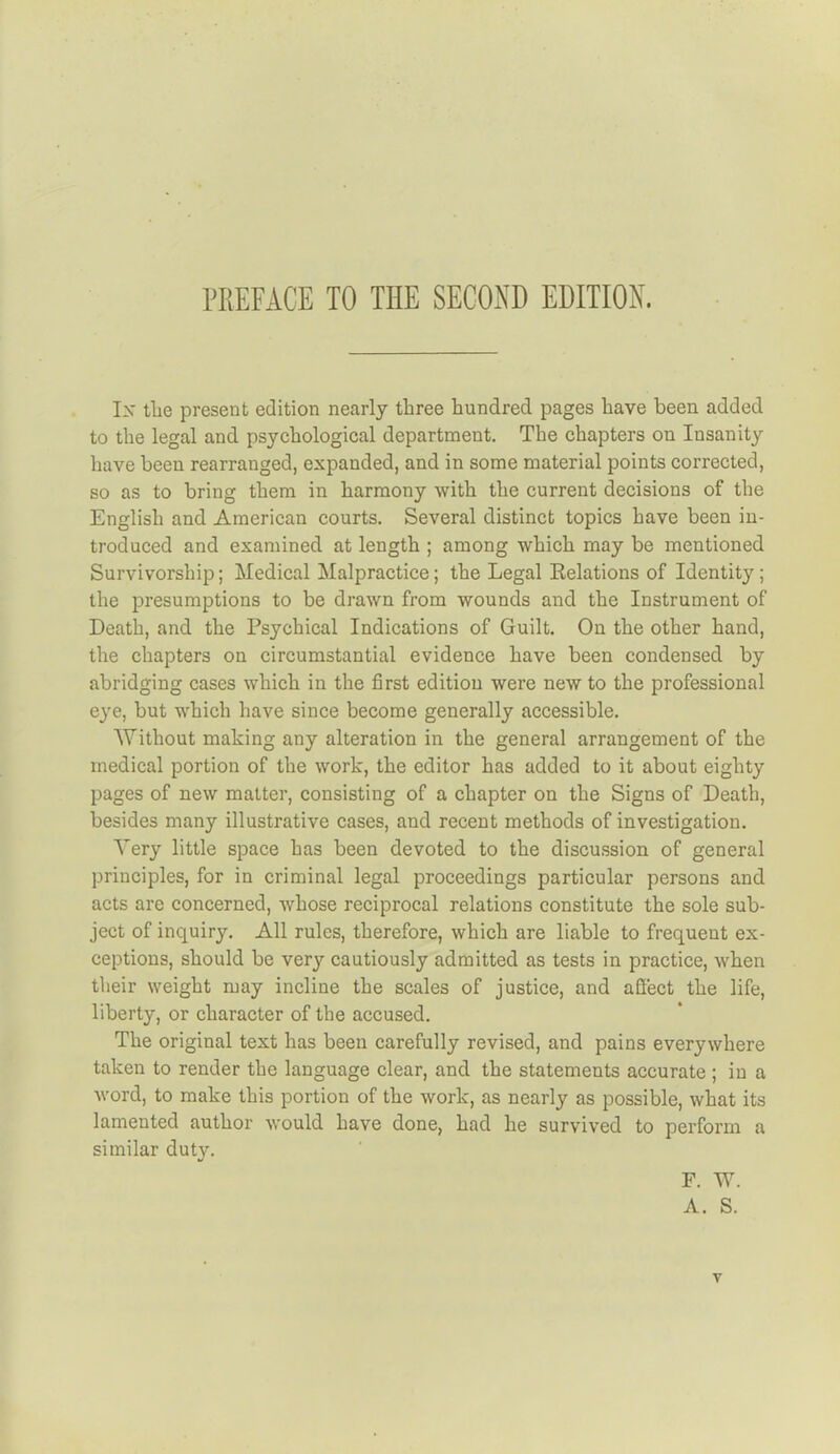 PREFACE TO THE SECOND EDITION. Ix tlie present edition nearly three hundred pages have been added to the legal and psychological department. The chapters on Insanity have been rearranged, expanded, and in some material points corrected, so as to bring them in harmony with the current decisions of the English and American courts. Several distinct topics have been in- troduced and examined at length ; among which may be mentioned Survivorship; Medical Malpractice; the Legal Relations of Identity ; the presumptions to be drawn from wounds and the Instrument of Death, and the Psychical Indications of Guilt. On the other hand, the chapters on circumstantial evidence have been condensed by abridging cases which in the first edition were new to the professional eye, but which have since become generally accessible. Without making any alteration in the general arrangement of the medical portion of the work, the editor has added to it about eighty pages of new matter, consisting of a chapter on the Signs of Death, besides many illustrative cases, and recent methods of investigation. Very little space has been devoted to the discussion of general principles, for in criminal legal proceedings particular persons and acts are concerned, whose reciprocal relations constitute the sole sub- ject of inquiry. All rules, therefore, which are liable to frequent ex- ceptions, should be very cautiously admitted as tests in practice, when their weight may incline the scales of justice, and affect the life, liberty, or character of the accused. The original text has been carefully revised, and pains everywhere taken to render the language clear, and the statements accurate ; in a word, to make this portion of the work, as nearly as possible, what its lamented author would have done, had he survived to perform a similar dut}'. F. W. A. S.