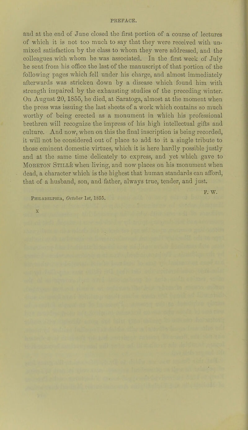 and at the end of June closed the first portion of a course of lectures of which it is not too much to say that they were received with un- mixed satisfaction by the class to whom they were addressed, and the colleagues with whom he was associated. In the first week of July he sent from his office the last of the manuscript of that portion of the following pages which fell under his charge, and almost immediately afterwards was stricken down by a disease which found him with strength impaired by the exhausting studies of the preceding winter. On August 20, 1855, he died, at Saratoga, almost at the moment when the press was issuing the last sheets of a work which contains so much worthy of being erected as a monument in which his professional brethren will recognize the impress of his high intellectual gifts and culture. And now, when on this the final inscription is being recorded, it will not be considered out of place to add to it a single tribute to those eminent domestic virtues, which it is here hardly possible justly and at the same time delicately to express, and yet which gave to MoRETOisr Stille when living, and now places on his monument when dead, a character which is the highest that human standards can afford, that of a husband, son, and father, always true, tender, and just. Philadelphia, October ls<, 1855. F. W.