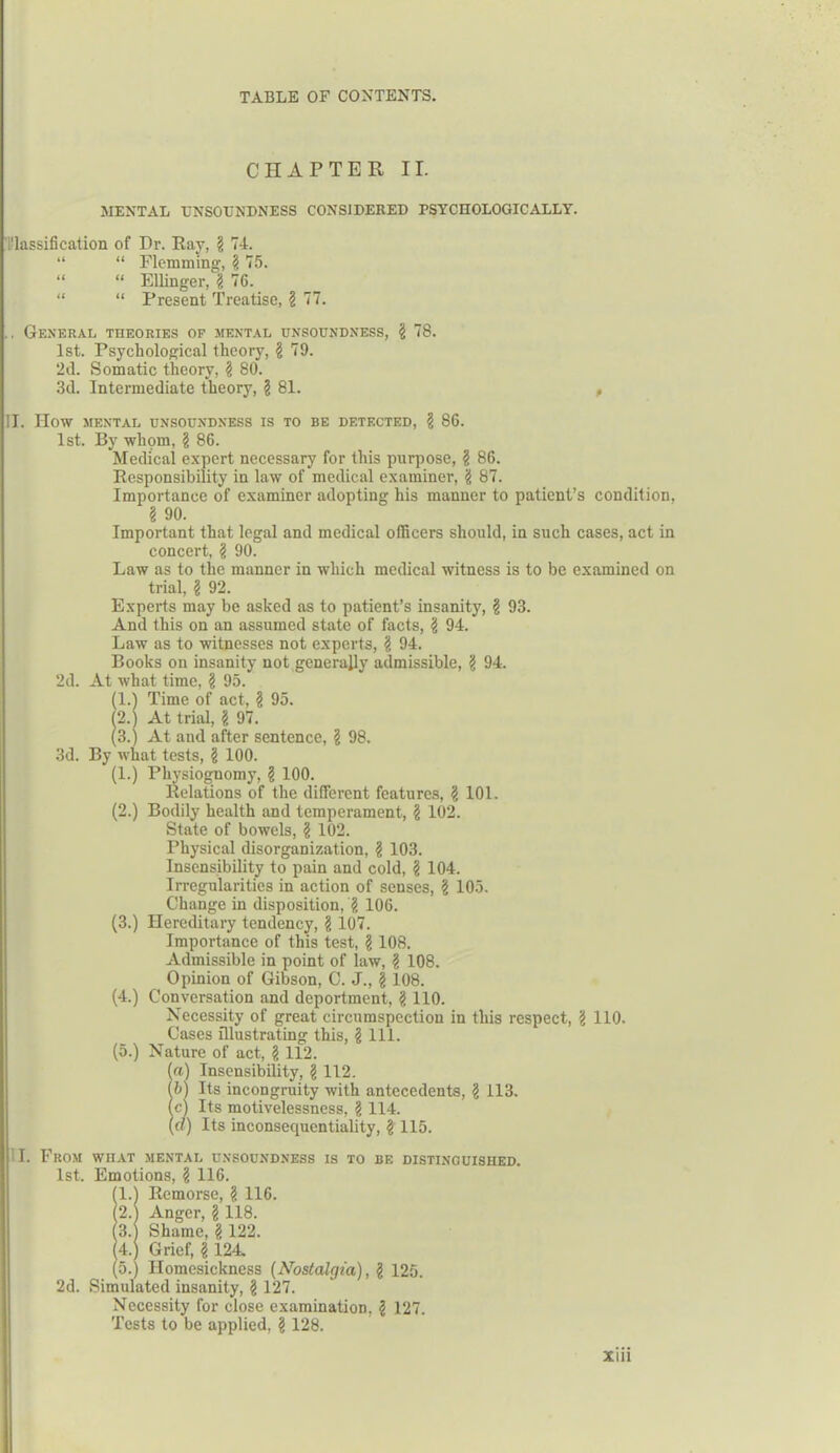 CHAPTER II. MENTAL TJNSOL'NDNESS CONSIDERED PSYCHOLOGICALLY. 1'lassification of Dr. Ray, § 74. “ “ Flemming, § 75. “ “ Ellinger, $ 76. “ “ Present Treatise, § 77. .. General theories of mental unsoundness, $ 78. 1st. Psychological theory, § 79. 2d. Somatic theory, § 80. 3d. Intermediate theory, ? 81. , II. HOW MENTAL UNSOUNDNESS IS TO BE DETECTED, § 86. 1st. By whom, \ 86. Medical expert necessary for this purpose, ? 86. Responsibility in law of medical examiner, 'i 87. Importance of examiner adopting his manner to patient’s condition, § 90. Important that legal and medical officers should, in such cases, act in concert, l 90. Law as to the manner in which medical witness is to be examined on trial, § 92. Experts may be asked as to patient’s insanity, § 93. And this on an assumed state of facts, \ 94. Law as to witnesses not experts, § 94. Books on insanity not generally admissible, g 94. 2d. At what time, 'i 95. (1.) Time of act, § 95. (2.) At trial, § 97. (3.) At and after sentence, \ 98. 3d. By what tests, § 100. (1.) Physiognomy, g 100. Relations of the different features, \ 101. (2.) Bodily health and temperament, § 102. State of bowels, § 102. Physical disorganization, l 103. Insensibility to pain and cold, § 104. Irregularities in action of senses, \ 105. Change in disposition, g 106. (3.) Hereditary tendency, § 107. Importance of this test, § 108. Admissible in point of law, l 108. Opinion of Gibson, C. J., | 108. (4.) Conversation and deportment, § 110. Necessity of great circumspection in this respect, § 110. Cases illustrating this, § 111. (5.) Nature of act, § 112. (a) Insensibility, <1 112. (b) Its incongruity with antecedents, \ 113. (c) Its motivelessness, § 114. (a) Its inconsequentiality, £ 115. I. From what mental unsoundness is to be distinguished. 1st. Emotions, § 116. (1.) Remorse, § 116. (2.) Anger, § 118. (3. Shame, § 122. (4.) Grief, g 124. (5.) Homesickness (Nostalgia), l 125. 2d. Simulated insanity, § 127. Necessity for close examination, l 127. Tests to be applied, § 128.