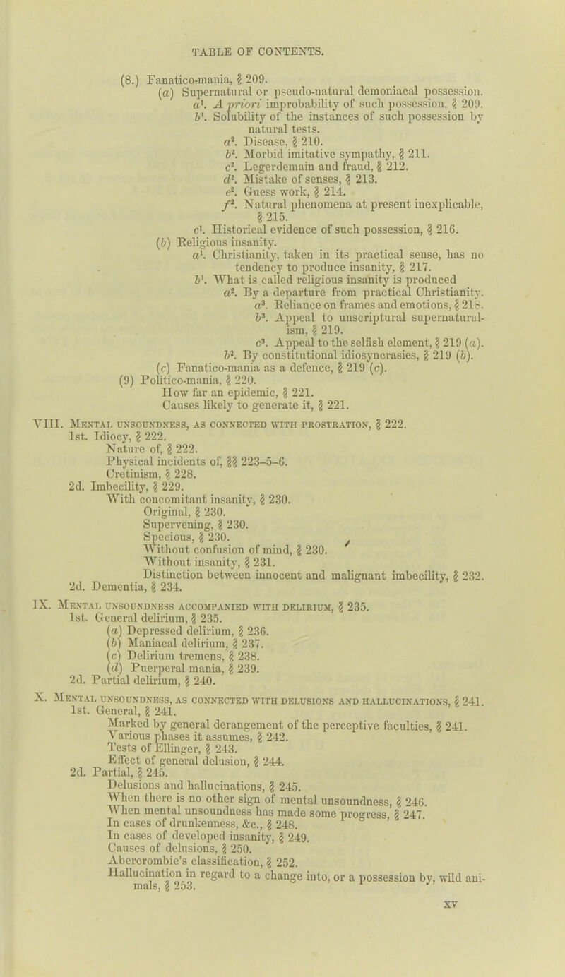 (8.) Fanatico-mania, § 209. (a) Supernatural or pseudo-natural demoniacal possession. a'. A priori improbability of such possession, § 209. b'. Solubility of the instances of such possession by natural tests. a2. Disease, § 210. b‘. Morbid imitative sympathy, § 211. c1. Legerdemain and fraud, § 212. dl. Mistake of senses, $ 213. e2. Guess work, $ 214. f2. Natural phenomena at present inexplicable, § 215. c'. Historical evidence of such possession, $ 216. (b) Religious insanity. a1. Christianity, taken in its practical sense, has no tendency to produce insanity, \ 217. b'. What is called religious insanity is produced a2. By a departure from practical Christianity. a3. Reliance on frames and emotions, § 21b. b3. Appeal to unscriptural supernatural- ism, jj 219. c3. Appeal to the selfish element, \ 219 fa). b2. By constitutional idiosyncrasies, \ 219 (b). (c) Fanatico-mania as a defence, § 219 (c). (9) Politico-mania, § 220. How far an epidemic, § 221. Causes likely to generate it, § 221. VIII. Mental unsoundness, as connected with prostration, § 222. 1st. Idiocy, § 222. Nature of, § 222. Physical incidents of, §? 223-5-6. Cretiuism, $ 228. 2d. Imbecility, § 229. With concomitant insanity, \ 230. Original, § 230. Supervening, § 230. Specious, § 230. Without confusion of mind, \ 230. Without insanity, § 231. Distinction between innocent and malignant imbecility, § 232. 2d. Dementia, § 234. IX. Mental unsoundness accompanied with delirium, § 235. 1st. General delirium, § 235. !a) Depressed delirium, ? 236. b) Maniacal delirium, § 237. c) Delirium tremens, ? 238. d) Puerperal mania, | 239. 2d. Partial delirium, § 240. X. Mental unsoundness, as connected with delusions and hallucinations, 2 241 1st. General, \ 241. Marked by general derangement of the perceptive faculties, § 241. Various phases it assumes, § 242. Tests of Ellinger, \ 243. Effect of general delusion, $ 244. 2d. Partial, § 245. Delusions and hallucinations, § 245. V hen there is no other sign of mental unsoundness, $ 246. When mental unsoundness has made some progress 2 247. In cases of drunkenness, &c., g 248. In cases of developed insanity, § 249. Causes of delusions, \ 250. Abercrombie’s classification, g 252. Hallucination in regard to a change into, or a possession by, wild ani- mals, i 253.