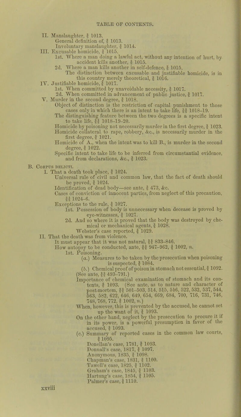 II. Manslaughter, 2 1013. General definition of, 2 1013. Involuntary manslaughter, 2 1014. III. Excusable homicide, 2 1015. 1st. Where a man doing a lawful act, without any intention of hurt, by accident kills another, 2 1015. 2d. Where a man kills another in self-defence, 2 1015. The distinction between excusable and justifiable homicide, is in this country merely theoretical, 2 1016. IY. Justifiable homicide, 2 1017. 1st. When committed by unavoidable necessity, 2 1017. 2d. When committed in advancement of public justice, 2 1017. V. Murder in the second degree, 2 1018. Object of distinction is the restriction of capital punishment to those cases only in which there is an intent to take life, 22 1018-19. The distinguishing feature between the two degrees is a specific intent to take life, R 1018-19-20. Homicide by poisoning not necessarily murder in the first degree, 2 1023. Homicide collateral to rape, robbery, &c., is necessarily murder in the first degree, 2 1021. Homicide of A., when the intent was to kill B., is murder in the second degree, 2 1022. Specific intent to take life to be inferred from circumstantial evidence, and from declarations, &c., 2 1023. B. Corpus delicti. I. That a death took place, 2 1024. Universal rule of civil and common law, that the fact of death should be proved, 2 1024. Identification of dead body—see ante, 2 473, &c. Cases of conviction of innocent parties, from neglect of this precaution, 22 1024U6. Exceptions to the rule, 2 1027. 1st. Possession of body is unnecessary when decease is proved by eye-witnesses, 2 1027. 2d. And so where it is proved that the body was destroyed by che- mical or mechanical agents, 2 1028. Webster’s case reported, 2 1029. II. That the death was from violence. It must appear that it was not natural, R 833-846. How autopsy to be conducted, ante, R 947-962, 2 1002, n. 1st. Poisoning. (a.) Measures to be taken by the prosecution when poisoning is suspected, 2 1084. (b.) Chemical proof of poison in stomach not essential, 2 1092. (See ante, R 493-791.) Importance of chemical examination of stomach and its con- tents, 2 1093. (See ante, as to nature and character of post-mortem, R 501-503, 514, 515, 516, 522, 532, 537, 544. 563, 582, 622, 646, 649, 654, 669, 684, 700, 716, 731, 746, 748, 768, 772, 2 1002, n.) When, however, this is prevented by the accused, he cannot set up the want of it, 2 1093. On the other hand, neglect by the prosecution to procure it if in its power, is a powerful presumption in favor of the accused, 2 1093. (c.) Summary of reported cases in the common law courts, 2 1095. Donellan’s case, 1781, 2 1093. Donnall’s case, 1817, 2 1097. Anonymous, 1835, 2 1098. Chapman’s case, 1831, 2 1100. Tawell’s case, 1825, 2 1102. Graham’s case, 1845, 2 1103. Hartung’s case, 1854, 2 1105. Palmer’s case, 2 1110.