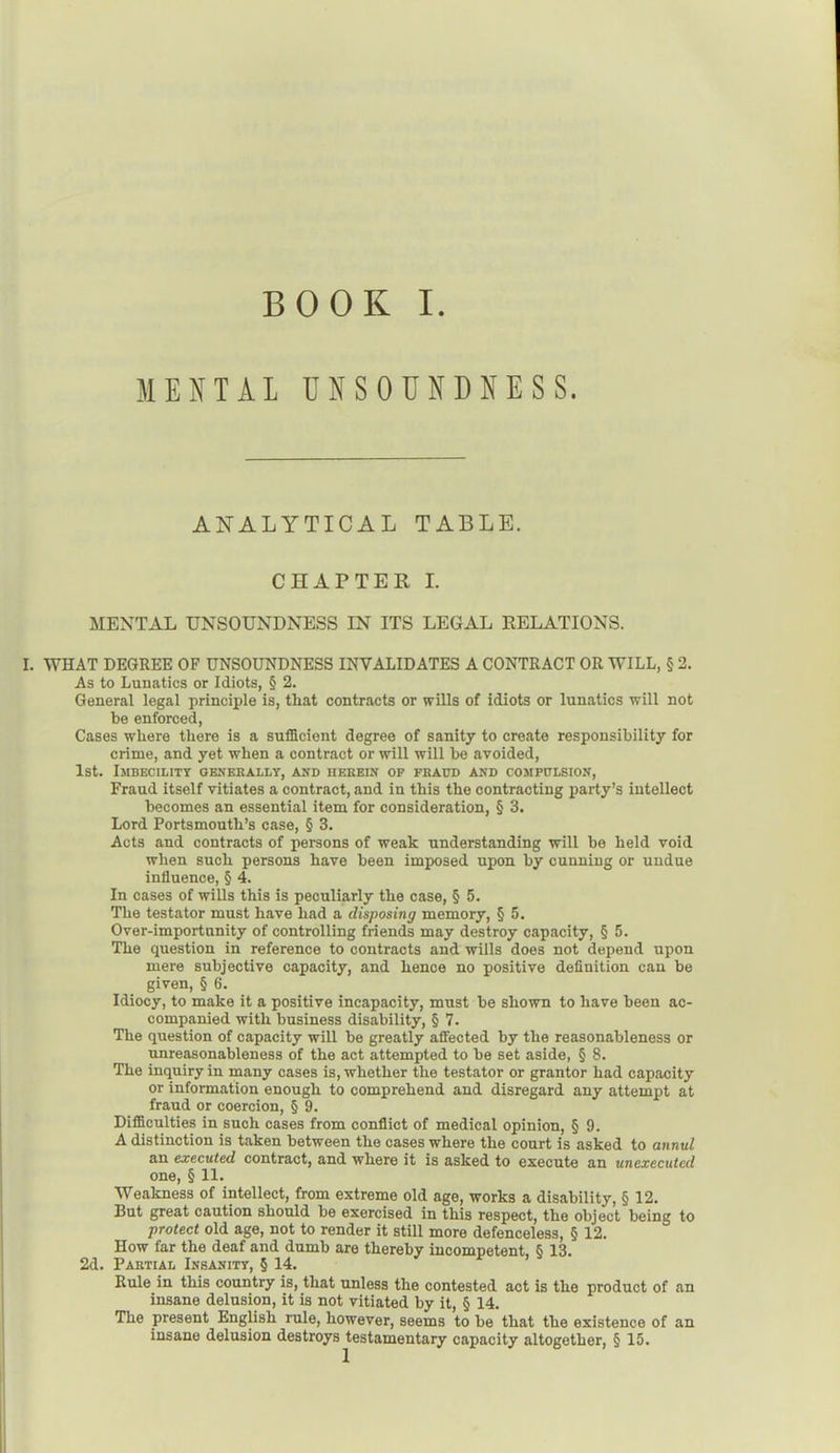 MENTAL UNSOUNDNESS. ANALYTICAL TABLE. CHAPTER I. MENTAL UNSOUNDNESS IN ITS LEGAL RELATIONS. I. WHAT DEGREE OF UNSOUNDNESS INVALIDATES A CONTRACT OR WILL, § 2. As to Lunatics or Idiots, § 2. General legal principle is, that contracts or wills of idiots or lunatics will not be enforced, Cases where there is a sufficient degree of sanity to create responsibility for crime, and yet when a contract or will will be avoided, 1st. Imbecility generally, and herein of fraud and compulsion, Fraud itself vitiates a contract, and in this the contracting party’s intellect becomes an essential item for consideration, § 3. Lord Portsmouth’s case, § 3. Acts and contracts of persons of weak understanding will be held void when such persons have been imposed upon by cunning or undue influence, § 4. In cases of wills this is peculiarly the case, § 5. The testator must have had a disposing memory, § 5. Over-importunity of controlling friends may destroy capacity, § 5. The question in reference to contracts and wills does not depend upon mere subjective capacity, and hence no positive definition can be given, § 6. Idiocy, to make it a positive incapacity, must be shown to have been ac- companied with business disability, § 7. The question of capacity will be greatly afiected by the reasonableness or unreasonableness of the act attempted to be set aside, § 8. The inquiry in many cases is, whether the testator or grantor had capacity or information enough to comprehend and disregard any attempt at fraud or coercion, § 9. Difficulties in such cases from conflict of medical opinion, § 9. A distinction is taken between the cases where the court is asked to annul an executed contract, and where it is asked to execute an unexecuted one, § 11. Weakness of intellect, from extreme old age, works a disability, § 12. But great caution should be exercised in this respect, the object being to protect old age, not to render it still more defenceless, § 12. How far the deaf and dumb are thereby incompetent, § 13. 2d. Partial Insanity, § 14. Rule in this country is, that unless the contested act is the product of an insane delusion, it is not vitiated by it, § 14. The present English rule, however, seems to be that the existence of an insane delusion destroys testamentary capacity altogether, § 15.