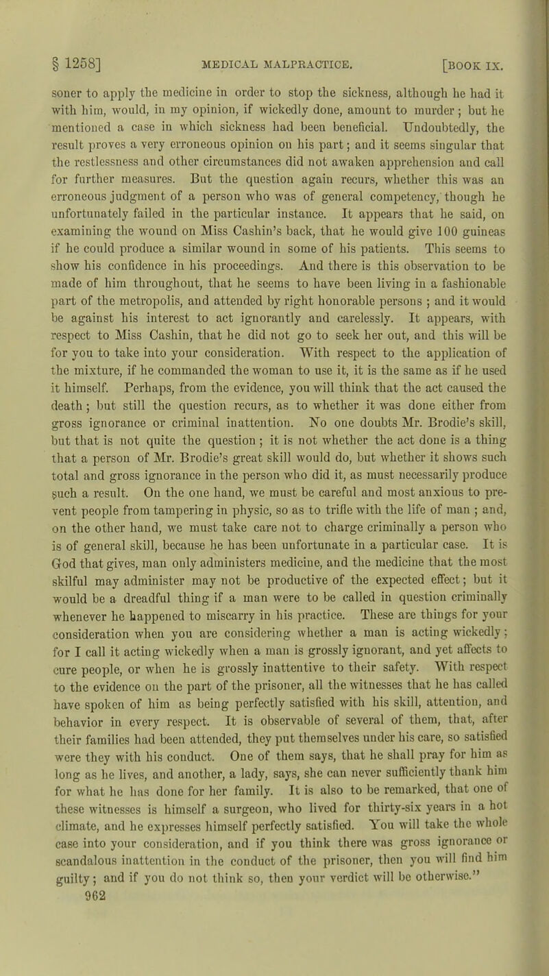soner to apply the medicine in order to stop the sickness, although he had it with him, would, in my opinion, if wickedly done, amount to murder ; but he mentioned a case in which sickness had been beneficial. Undoubtedly, the result proves a very erroneous opinion on his part; and it seems singular that the restlessness and other circumstances did not awaken apprehension and call for further measures. But the question again recurs, whether this was an erroneous judgment of a person who was of general competency, though he unfortunately failed in the particular instance. It appears that he said, on examining the wound on Miss Cashin’s back, that he would give 100 guineas if he could produce a similar wound in some of his patients. This seems to show his confidence in his proceedings. And there is this observation to be made of him throughout, that he seems to have been living in a fashionable part of the metropolis, and attended by right honorable persons ; and it would be against his interest to act ignorantly and carelessly. It appears, with respect to Miss Cashin, that he did not go to seek her out, and this will be for you to take into your consideration. With respect to the application of the mixture, if he commanded the woman to use it, it is the same as if he used it himself. Perhaps, from the evidence, you will think that the act caused the death ; but still the question recurs, as to whether it was done either from gross ignorance or criminal inattention. No one doubts Mr. Brodie’s skill, but that is not quite the question ; it is not whether the act done is a thing that a person of Mr. Brodie’s great skill would do, but whether it shows such total and gross ignorance in the person who did it, as must necessarily produce such a result. On the one hand, we must be careful and most anxious to pre- vent people from tampering in physic, so as to trifle with the life of man ; and, on the other hand, we must take care not to charge criminally a person who is of general skill, because he has been unfortunate in a particular case. It is God that gives, man only administers medicine, and the medicine that the most skilful may administer may not be productive of the expected effect; but it would be a dreadful thing if a man were to be called in question criminally whenever he happened to miscarry in his practice. These are things for your consideration when you are considering whether a man is acting wickedly; for I call it acting wickedly when a man is grossly ignorant, and yet affects to cure people, or when he is grossly inattentive to their safety. With respect to the evidence on the part of the prisoner, all the witnesses that he has called have spoken of him as being perfectly satisfied with his skill, attention, and behavior in every respect. It is observable of several of them, that, after their families had been attended, they put themselves under his care, so satisfied were they with his conduct. One of them says, that he shall pray for him as long as he lives, and another, a lady, says, she can never sufficiently thank him for what he has done for her family. It is also to be remarked, that one of these witnesses is himself a surgeon, who lived for thirty-six years in a hot climate, and he expresses himself perfectly satisfied. You will take the whole case into your consideration, and if you think there was gross ignorance or scandalous inattention in the conduct of the prisoner, then you will find him guilty; and if you do not think so, then your verdict will be otherwise.”