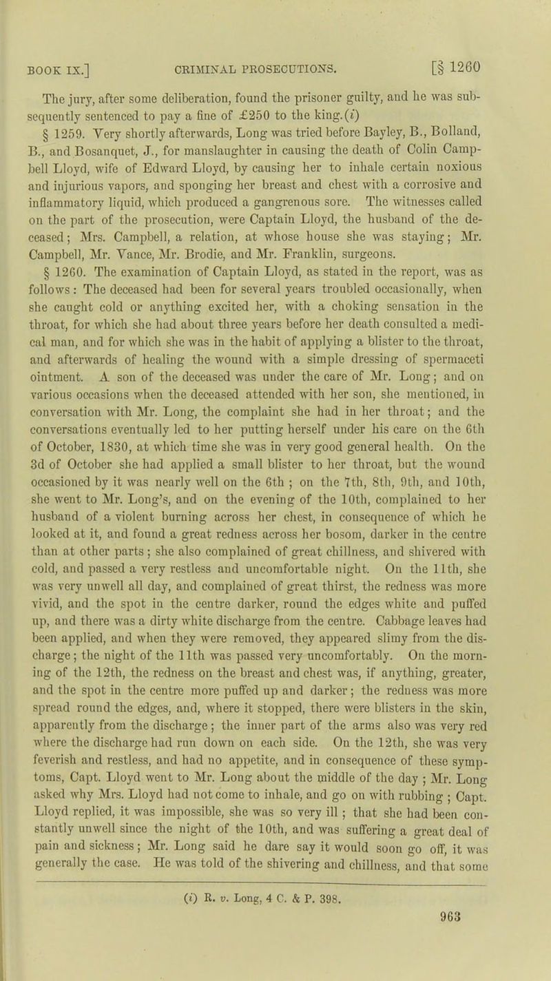 The jury, after some deliberation, found the prisoner guilty, and he was sub- sequently sentenced to pay a fine of £250 to the king.(i) § 1259. Very shortly afterwards, Long was tried before Bayley, B., Bolland, B., and Bosanquet, J., for manslaughter in causing the death of Colin Camp- bell Lloyd, wife of Edward Lloyd, by causing her to inhale certain noxious and injurious vapors, and sponging her breast and chest with a corrosive and inflammatory liquid, which produced a gangrenous sore. The witnesses called on the part of the prosecution, were Captain Lloyd, the husband of the de- ceased ; Mrs. Campbell, a relation, at whose house she was staying; Mr. Campbell, Mr. Yance, Mr. Brodie, and Mr. Franklin, surgeons. § 1260. The examination of Captain Lloyd, as stated in the report, was as follows : The deceased had been for several years troubled occasionally, when she caught cold or anything excited her, with a choking sensation in the throat, for which she had about three years before her death consulted a medi- cal man, and for which she was in the habit of applying a blister to the throat, and afterwards of healing the wound with a simple dressing of spermaceti ointment. A son of the deceased was under the care of Mr. Long; and on various occasions when the deceased attended with her son, she mentioned, in conversation with Mr. Long, the complaint she had in her throat; and the conversations eventually led to her putting herself under his care on the 6th of October, 1830, at which time she was in very good general health. On the 3d of October she had applied a small blister to her throat, but the wound occasioned by it was nearly well on the 6th ; on the 7th, 8th, 9th, and 10th, she went to Mr. Long’s, and on the evening of the 10th, complained to her husband of a violent burning across her chest, in consequence of which he looked at it, and found a great redness across her bosom, darker in the centre than at other parts ; she also complained of great chillness, and shivered with cold, and passed a very restless and uncomfortable night. On the 11th, she was very unwell all day, and complained of great thirst, the redness was more vivid, and the spot in the centre darker, round the edges white and puffed up, and there was a dirty white discharge from the centre. Cabbage leaves had been applied, and when they were removed, they appeared slimy from the dis- charge; the night of the 11th was passed very uncomfortably. On the morn- ing of the 12tli, the redness on the breast and chest was, if anything, greater, and the spot in the centre more puffed up and darker; the reduess was more spread round the edges, and, where it stopped, there were blisters in the skin, apparently from the discharge; the inner part of the arms also was very red where the discharge had run down on each side. On the 12th, she was very feverish and restless, and had no appetite, and in consequence of these symp- toms, Capt. Lloyd went to Mr. Long about the middle of the day ; Mr. Long asked why Mrs. Lloyd had not come to inhale, and go on with rubbing ; Capt. Lloyd replied, it was impossible, she was so very ill ; that she had been con- stantly unwell since the night of the 10th, and was suffering a great deal of pain and sickness; Mr. Long said he dare say it would soon go off, it was generally the case. He was told of the shivering and chillness, and that some (i) R. v. Long, 4 C. & P. 398.