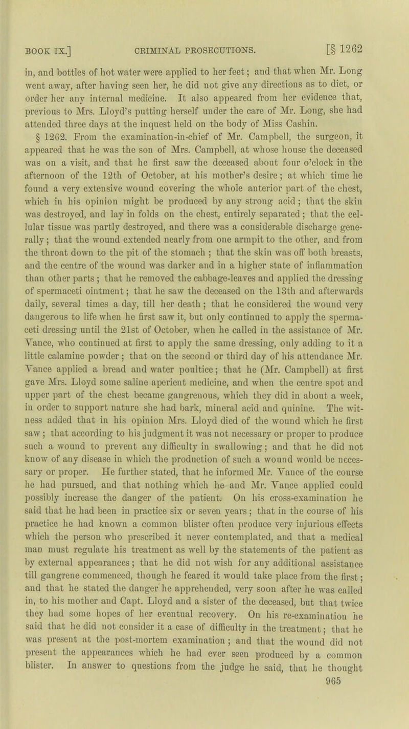 in, and bottles of hot water were applied to her feet; and that when Mr. Long went away, after having seen her, he did not give any directions as to diet, or order her any internal medicine. It also appeared from her evidence that, previous to Mrs. Lloyd’s putting herself under the care of Mr. Long, she had attended three days at the inquest held on the body of Miss Cashin. § 12G2. From the examination-in-chief of Mr. Campbell, the surgeon, it appeared that he was the son of Mrs. Campbell, at whose house the deceased was on a visit, and that he first saw the deceased about four o’clock in the afternoon of the 12th of October, at his mother’s desire; at which time he found a very extensive wound covering the whole anterior part of the chest, which in his opinion might be produced by any strong acid; that the skin was destroyed, and lay in folds on the chest, entirely separated ; that the cel- lular tissue was partly destroyed, and there was a considerable discharge gene- rally ; that the wound extended nearly from one armpit to the other, and from the throat down to the pit of the stomach ; that the skin was off both breasts, and the centre of the wound was darker and in a higher state of inflammation than other parts ; that he removed the cabbage-leaves and applied the dressing of spermaceti ointment; that he saw the deceased on the 13th and afterwards daily, several times a day, till her death ; that he considered the wound very dangerous to life when he first saw it, but only continued to apply the sperma- ceti dressing until the 21st of October, when he called in the assistance of Mr. Vance, who continued at first to apply the same dressing, only adding to it a little calamine powder; that on the second or third day of his attendance Mr. Vance applied a bread and water poultice; that he (Mr. Campbell) at first gave Mrs. Lloyd some saline aperient medicine, and when the centre spot and upper part of the chest became gangrenous, which they did in about a week, in order to support nature she had bark, mineral acid and quinine. The wit- ness added that in his opinion Mrs. Lloyd died of the wound which he first saw ; that according to his judgment it was not necessary or proper to produce such a wound to prevent any difficulty in swallowing; and that he did not know of any disease in which the production of such a wound would be neces- sary or proper. He further stated, that he informed Mr. Vance of the course he had pursued, and that nothing which he and Mr. Vance applied could possibly increase the danger of the patient. On his cross-examination he said that he had been iu practice six or seven years; that in the course of his practice he had known a common blister often produce very injurious effects which the person who prescribed it never contemplated, and that a medical man must regulate his treatment as well by the statements of the patient as by external appearances; that he did not wish for any additional assistance till gangrene commenced, though he feared it would take place from the first; and that he stated the danger he apprehended, very soon after he was called in, to his mother and Capt. Lloyd and a sister of the deceased, but that twice they had some hopes of her eventual recovery. On his re-examination he said that he did not consider it a case of difficulty in the treatment; that he was present at the post-mortem examination ; and that the wound did not present the appearances which he had ever seen produced by a common blister. In answer to questions from the judge he said, that he thought