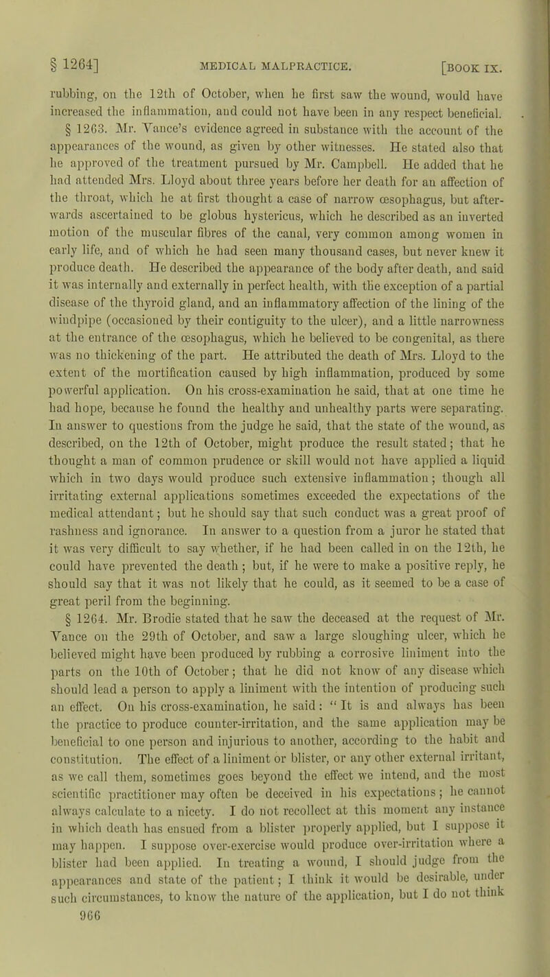rubbing, on the 12th of October, when he first saw the wound, would have increased the inflammation, and could not have been in any respect beneficial. § 12G3. Mr. Yance’s evidence agreed in substance with the account of the appearances of the wound, as given by other witnesses. He stated also that he approved of the treatment pursued by Mr. Campbell. He added that he had attended Mrs. Lloyd about three years before her death for an affection of the throat, which he at first thought a case of narrow oesophagus, but after- wards ascertained to be globus hystericus, which he described as an inverted motion of the muscular fibres of the canal, very common among women in early life, and of which he had seen many thousand cases, but never knew it produce death. He described the appearance of the body after death, and said it was internally and externally in perfect health, with the exception of a partial disease of the thyroid gland, and an inflammatory affection of the lining of the windpipe (occasioned by their contiguity to the ulcer), and a little narrowness at the entrance of the oesophagus, which he believed to be congenital, as there was no thickening of the part. He attributed the death of Mrs. Lloyd to the extent of the mortification caused by high inflammation, produced by some powerful application. On his cross-examination he said, that at one time he had hope, because he found the healthy and unhealthy parts were separating. In answer to questions from the judge he said, that the state of the wound, as described, on the 12th of October, might produce the result stated; that he thought a man of common prudence or skill would not have applied a liquid which in two days would produce such extensive inflammation; though all irritating external applications sometimes exceeded the expectations of the medical attendant; but he should say that such conduct was a great proof of rashness and ignorance. In answer to a question from a juror he stated that it was very difficult to say whether, if he had been called in on the 12th, he could have prevented the death; but, if he were to make a positive reply, he should say that it was not likely that he could, as it seemed to be a case of great peril from the beginning. § 1264. Mr. Brodie stated that he saw the deceased at the request of Mr. Yance on the 29th of October, and saw a large sloughing ulcer, which he believed might have been produced by rubbing a corrosive liniment into the parts on the 10th of October; that he did not know of any disease which should lead a person to apply a liniment with the intention of producing such an effect. On his cross-examination, he said: “ It is and always has been the practice to produce counter-irritation, and the same application may be beneficial to one person and injurious to another, according to the habit and constitution. The effect of a liniment or blister, or any other external irritant, as we call them, sometimes goes beyond the effect we intend, and the most scientific practitioner may often be deceived in his expectations; he cannot always calculate to a nicety. I do not recollect at this moment any instance in which death has ensued from a blister properly applied, but I suppose it may happen. I suppose over-exercise would produce over-irritation where a blister had been applied. In treating a wound, I should judge from the appearances and state of the patient; I think it would be desirable, under such circumstances, to know the nature of the application, but I do not think 9GG