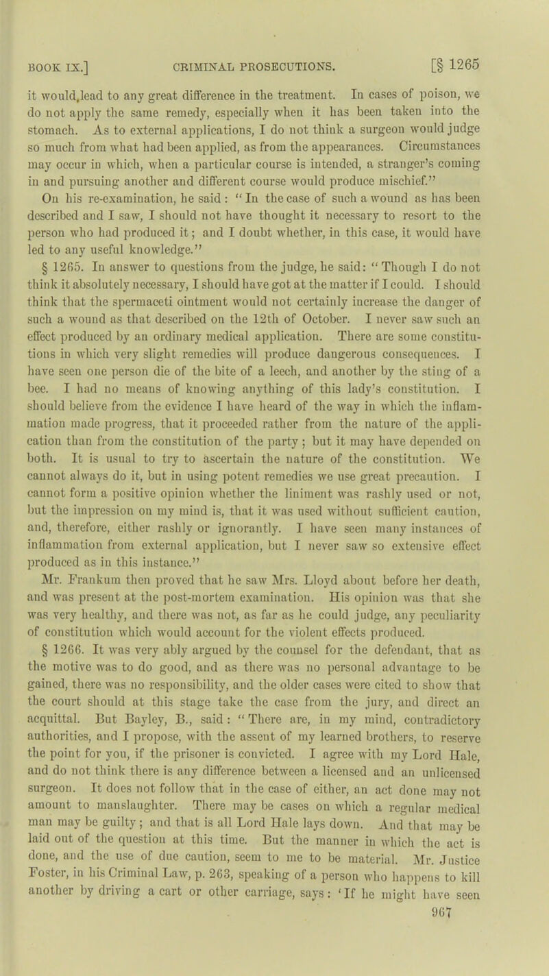 it would,lead to any great difference in the treatment. In cases of poison, we do not apply the same remedy, especially when it has been taken into the stomach. As to external applications, I do not think a surgeon would judge so much from what had been applied, as from the appearances. Circumstances may occur in which, when a particular course is intended, a stranger’s coming in and pursuing another and different course would produce mischief.” On his re-examination, he said : “ In the case of such a wound as has been described and I saw, I should not have thought it necessary to resort to the person who had produced it; and I doubt whether, in this case, it would have led to any useful knowledge.” § 1265. In answer to questions from the judge, he said: “ Though I do not think it absolutely necessary, I should have got at the matter if I could. I should think that the spermaceti ointment would not certainly increase the danger of such a wound as that described on the 12th of October. I never saw such an effect produced by an ordinary medical application. There are some constitu- tions in which very slight remedies will produce dangerous consequences. I have seen one person die of the bite of a leech, and another by the sting of a bee. I had no means of knowing anything of this lady’s constitution. I should believe from the evidence I have heard of the way in which the inflam- mation made progress, that it proceeded rather from the nature of the appli- cation than from the constitution of the party; but it may have depended on both. It is usual to try to ascertain the nature of the constitution. We cannot always do it, but in using potent remedies we use great precaution. I cannot form a positive opinion whether the liniment was rashly used or not, but the impression on my mind is, that it was used without sufficient caution, and, therefore, either rashly or ignorantly. I have seen many instances of inflammation from external application, but I never saw so extensive effect produced as in this instance.” Mr. Frankum then proved that he saw Mrs. Lloyd about before her death, and was present at the post-mortem examination. His opinion was that she was very healthy, and there was not, as far as he could judge, any peculiarity of constitution which would account for the violent effects produced. § 1266. It was very ably argued by the counsel for the defendant, that as the motive was to do good, and as there was no personal advantage to be gained, there was no responsibility, and the older cases were cited to show that the court should at this stage take the case from the jury, aud direct an acquittal. But Bayley, B., said : “ There are, in my mind, contradictory authorities, and I propose, with the assent of my learned brothers, to reserve the point for you, if the prisoner is convicted. I agree with my Lord Hale, and do not think there is any difference between a licensed and an unlicensed surgeon. It does not follow that in the case of either, an act done may not amount to manslaughter. There may be cases on which a regular medical man may be guilty ; and that is all Lord Hale lays down. And that may be laid out of the question at this time. But the manner in which the act is done, and the use of due caution, seem to me to be material. Mr. Justice Foster, in his Criminal Law, p. 263, speaking ol a person who happens to kill another by driving a cart or other carriage, says: ‘If he might have seen