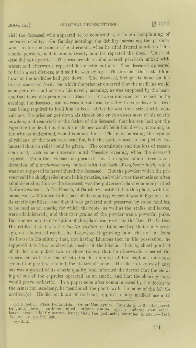 visit the deceased, who appeared to be comfortable, although complaining of increased debility. On Sunday morning, the debility increasing, the prisoner was sent for, and came in the afternoon, when he administered another of his emetic powders, and in about twenty minutes repeated the dose. This last dose did not operate. The prisoner then administered pearl-ash mixed with water, and afterwards repeated his emetic potions. The deceased appeared to be in great distress, and said he was dying. The prisoner then asked him how far the medicine had got down. The deceased, laying his hand on his breast, answered here: on which the prisoner observed that the medicine would soon get down and unscrew his navel; meaning, as was supposed by the hear- ers, that it would operate as a cathartic. Between nine and ten o’clock in the evening, the deceased lost his reason, and was seized with convulsive fits, two men being required to hold him in bed. After he was thus seized with con- vulsions, the prisoner got down his throat one or two doses more of his emetic powders, and remarked to the father of the deceased, that his sou had got the lnjps like the devil, but that his medicines would fetch him down ; meaning, as the witness understood, would compose him. The next morning the regular physicians of the town were sent for, but the patient was so completely ex- hausted that no relief could be given. The convulsions and the loss of reason continued, with some intervals, until Tuesday evening, when the deceased expired. From the evidence it appeared that the coffee administered was a decoction of marsh-rosemary, mixed with the bark of bayberry bush, which was not supposed to have injured the deceased. But the powder, which the pri- soner said he chiefly relied upon in his practice, and which was the emetic so often administered by him to the deceased, was the pulverized plant commonly called Indian tobacco. A Dr. French, of Salisbury, testified that this plant, with this name, was well known in his part of the country, where it was indigenous, for its emetic qualities ; and that it was gathered and preserved by some families, to be used as an emetic, for which the roots, as well as the stalks and leaves, were administered ; and that four grains of the powder was a powerful puke. But a more minute description of this plant was given by the Rev. Dr. Cutler, lie testified that it was the lobelia injlata of Linnajus ;(?i) that many years ago, on a botanical ramble, he discovered it growing in a field not far from his house in Hamilton; that, not having Linmeus then in his possession, he supposed it to be a nondescript species of the lobelia; that, by chewing a leaf of it, he was puked two or three times; that he afterwards repeated the experiment with the same effect; that he inquired of his neighbor, on whose ground the plant was found, for its trivial name. lie did not know of any, but was apprised of its emetic quality, and informed the doctor that the chew- ing of one of the capsules operated as an emetic, and that the chewing more would prove cathartic. In a paper soon after communicated by the doctor to the American Academy, he mentioned the plant, with the name of the lobelia medico,.(o) lie did not know of its being applied to any medical use until (») Lobelia. Class Pentandria. Order Monogynia. Capsule 2 or 3 celled, corol. irregular, cloven ; antheras united; stigma simple ; species inflata; stem erect ; leaves ovate, slightly serrate, longer than the peduncle; capsules inflated.— Turt. Lin. vol. iv. pp. 259, 330. (o) Ibid. 9U