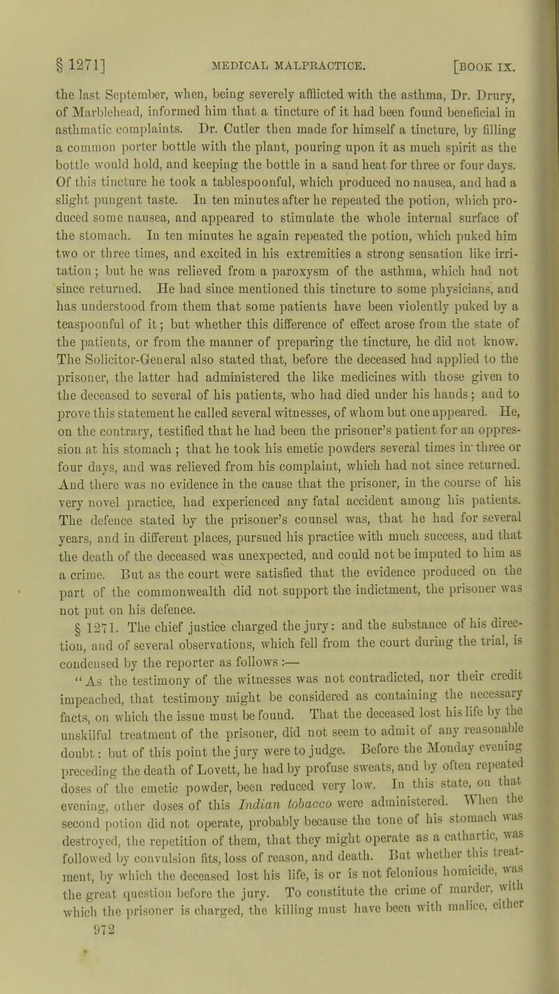 the last September, when, being severely afflicted with the asthma, Dr. Drury, of Marblehead, informed him that a tincture of it had been found beneficial in asthmatic complaints. Dr. Cutler then made for himself a tincture, by filling a common porter bottle with the plant, pouring upon it as much spirit as the bottle would hold, and keeping the bottle in a sand heat for three or four days. Of this tincture he took a tablespoouful, which produced no nausea, and had a slight pungent taste. In ten minutes after he repeated the potion, which pro- duced some nausea, and appeared to stimulate the whole internal surface of the stomach. In ten minutes he again repeated the potion, which puked him two or three times, and excited in his extremities a strong sensation like irri- tation ; but he was relieved from a paroxysm of the asthma, which had not since returned. He had since mentioned this tincture to some physicians, and has understood from them that some patients have been violently puked by a teaspoonful of it; but whether this difference of effect arose from the state of the patients, or from the manner of preparing the tincture, he did not know. The Solicitor-Geueral also stated that, before the deceased had applied to the prisoner, the latter had administered the like medicines with those given to the deceased to several of his patients, who had died under his hands; aud to prove this statement he called several witnesses, of whom but one appeared. He, on the contrary, testified that he had been the prisoner’s patient for an oppres- sion at his stomach ; that he took his emetic powders several times in' three or four days, and was relieved from his complaint, which had not since returned. And there was no evidence in the cause that the prisoner, in the course of his very novel practice, had experienced any fatal accident among his patients. The defence stated by the prisoner’s counsel was, that he had for several years, and in different places, pursued his practice with much success, aud that the death of the deceased was unexpected, and could not be imputed to him as a crime. But as the court were satisfied that the evidence produced on the part of the commonwealth did not support the indictment, the prisoner was not put on his defence. § 1271. The chief justice charged the jury: and the substance of his direc- tion, and of several observations, which fell from the court during the trial, is condensed by the reporter as follows :— « As the testimony of the witnesses was not contradicted, nor their credit impeached, that testimony might be considered as containing the necessary facts, on which the issue must be found. That the deceased lost his life by the unskilful treatment of the prisoner, did not seem to admit of any reasonable doubt: but of this point the jury were to judge. Before the Monday evening preceding the death of Lovett, he had by profuse sweats, aud by often repeated doses of the emetic powder, been reduced very low. In this state, on that evening, other doses of this Indian tobacco were administered. When the second potion did not operate, probably because the tone of his stomach was destroyed, the repetition of them, that they might operate as a cathaitic, uas followed by convulsion fits, loss of reason, and death. But whether this treat ment, by which the deceased lost his life, is or is not felonious homicide, v as the great question before the jury. To constitute the crime of murdei, wit which the prisoner is charged, the killing must have been with malice, either