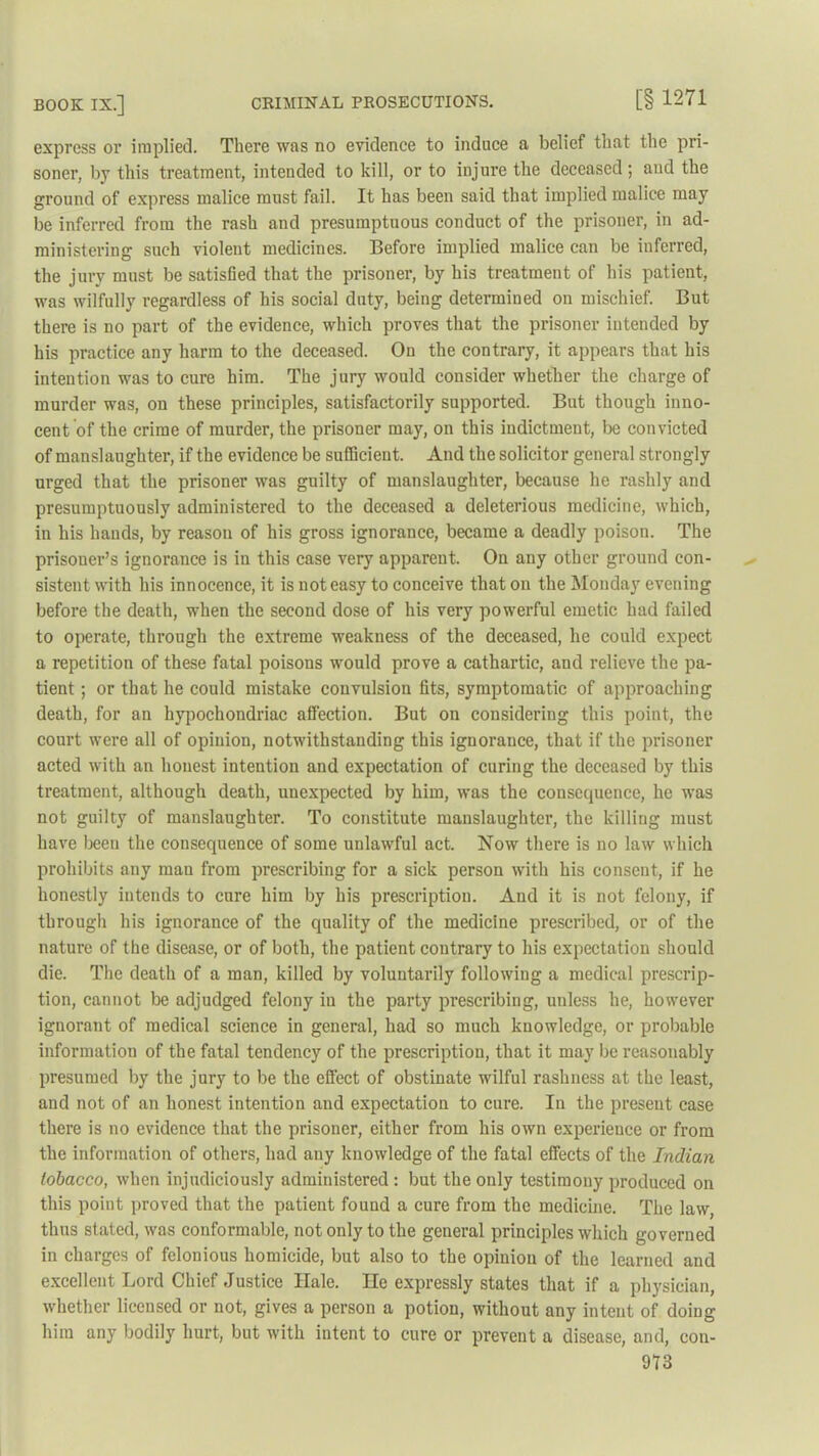 express or implied. There was no evidence to induce a belief that the pri- soner, by this treatment, intended to kill, or to injure the deceased; and the ground of express malice must fail. It has been said that implied malice may be inferred from the rash and presumptuous conduct of the prisoner, in ad- ministering such violent medicines. Before implied malice can be inferred, the jury must be satisfied that the prisoner, by his treatment of his patient, was wilfully regardless of his social duty, being determined on mischief. But there is no part of the evidence, which proves that the prisoner intended by his practice any harm to the deceased. On the contrary, it appears that his intention was to cure him. The jury would consider whether the charge of murder was, on these principles, satisfactorily supported. But though inno- cent of the crime of murder, the prisoner may, on this indictment, be convicted of manslaughter, if the evidence be sufficient. And the solicitor general strongly urged that the prisoner was guilty of manslaughter, because he rashly and presumptuously administered to the deceased a deleterious medicine, which, in his hands, by reason of his gross ignorance, became a deadly poison. The prisoner’s ignorance is in this case very apparent. On any other ground con- sistent with his innocence, it is not easy to conceive that on the Monday evening before the death, when the second dose of his very powerful emetic had failed to operate, through the extreme weakness of the deceased, he could expect a repetition of these fatal poisons would prove a cathartic, and relieve the pa- tient ; or that he could mistake convulsion fits, symptomatic of approaching death, for an hypochondriac affection. But on considering this point, the court were all of opinion, notwithstanding this ignorance, that if the prisoner acted with an honest intention and expectation of curing the deceased by this treatment, although death, unexpected by him, was the consequence, he was not guilty of manslaughter. To constitute manslaughter, the killing must have been the consequence of some unlawful act. Now there is no law which prohibits any man from prescribing for a sick person with his consent, if he honestly intends to cure him by his prescription. And it is not felony, if through his ignorance of the quality of the medicine prescribed, or of the nature of the disease, or of both, the patient contrary to his expectation should die. The death of a man, killed by voluntarily following a medical prescrip- tion, cannot be adjudged felony in the party prescribing, unless he, however ignorant of medical science in general, had so much knowledge, or probable information of the fatal tendency of the prescription, that it may be reasonably presumed by the jury to be the effect of obstinate wilful rashness at the least, and not of an honest intention and expectation to cure. In the present case there is no evidence that the prisoner, either from his own experience or from the information of others, had any knowledge of the fatal effects of the Indian tobacco, when injudiciously administered : but the only testimony produced on this point proved that the patient found a cure from the medicine. The law, thus stated, was conformable, not only to the general principles which governed in charges of felonious homicide, but also to the opinion of the learned and excellent Lord Chief Justice Ilale. lie expressly states that if a physician, whether licensed or not, gives a person a potion, without any intent of doing him any bodily hurt, but with intent to cure or prevent a disease, and, con- 913