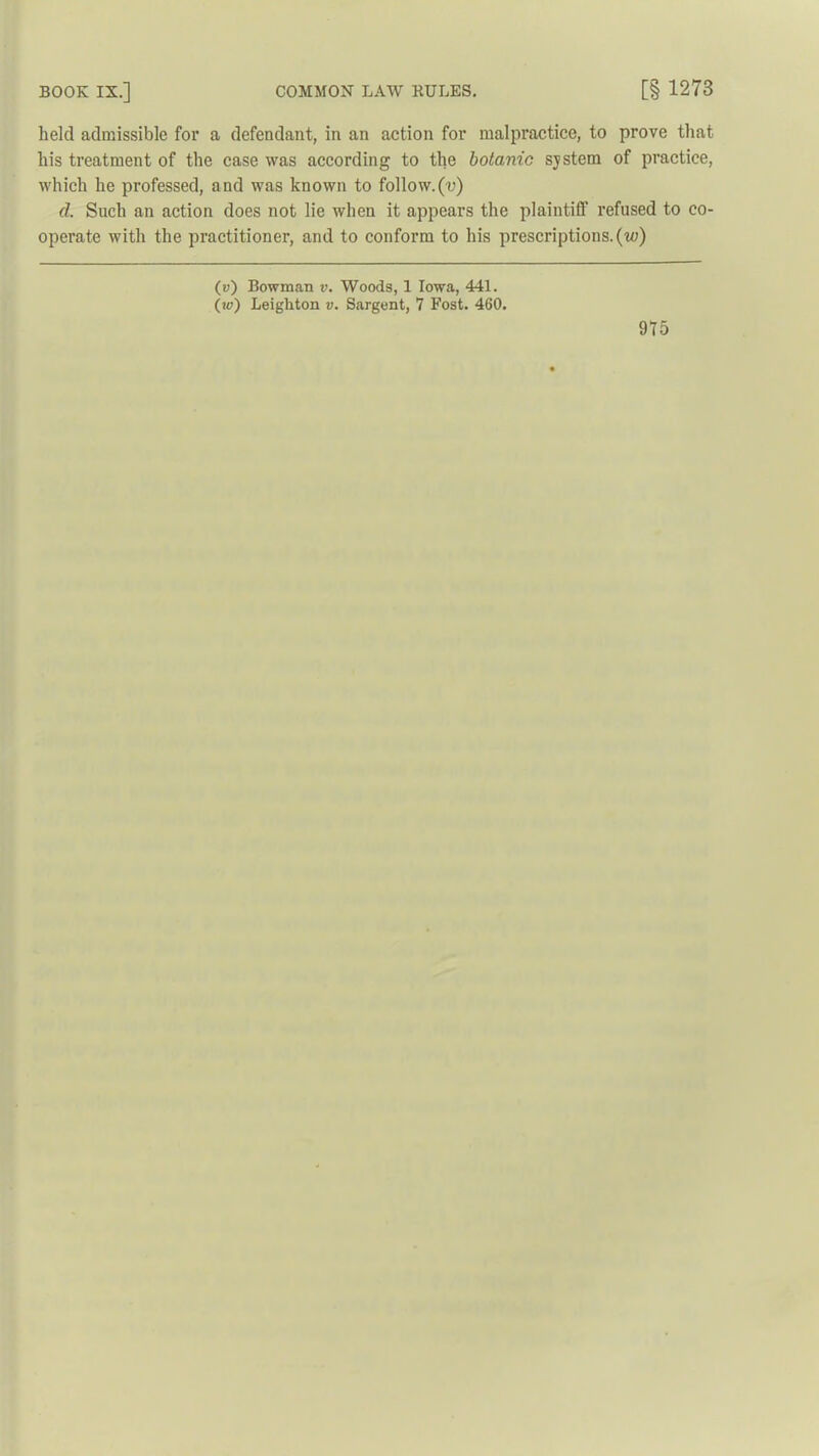held admissible for a defendant, in an action for malpractice, to prove that his treatment of the case was according to the botanic system of practice, which he professed, and was known to follow.(v) d. Such an action does not lie when it appears the plaintiff refused to co- operate with the practitioner, and to conform to his prescriptions, (to) (v) Bowman v. Woods, 1 Iowa, 441. (u?) Leighton v. Sargent, 7 Fost. 460.