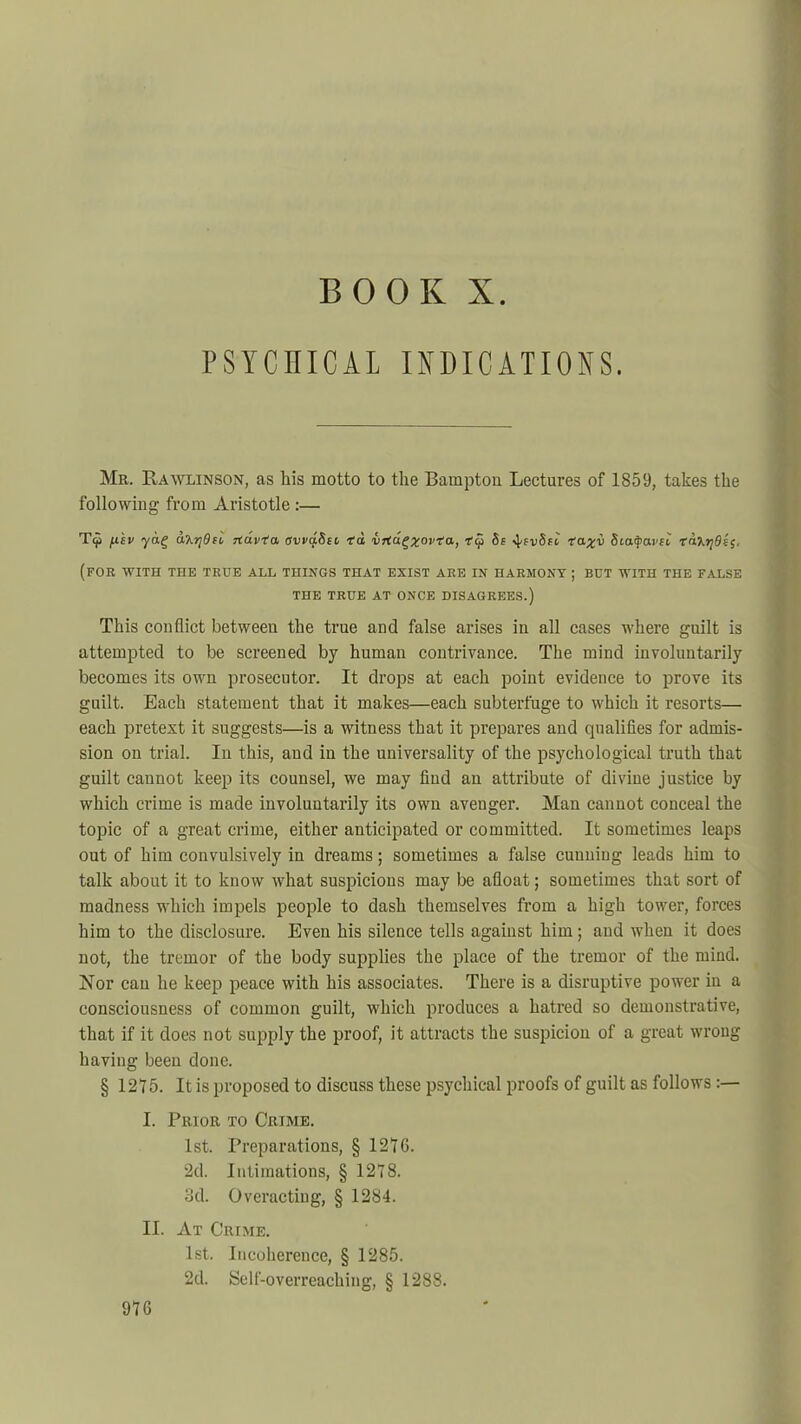 BOOK X. PSYCIIICAL INDICATIONS. Mr. Rawlinson, as his motto to the Bampton Lectures of 1859, takes the following from Aristotle :— T9 f.civ yag d'Krjdn rfavVa. evvq.8ec I'd VTCagzovta, V9 5e -taxi Siafyai'ti tfarjdis, (for WITH THE TRUE ALL THINGS THAT EXIST ARE IN HARMONY ; BUT WITH THE FALSE THE TRUE AT ONCE DISAGREES.) This conflict between the true and false arises in all cases where guilt is attempted to be screened by human contrivance. The mind involuntarily becomes its own prosecutor. It drops at each point evidence to prove its guilt. Each statement that it makes—each subterfuge to which it resorts— each pretext it suggests—is a witness that it prepares and qualifies for admis- sion on trial. In this, and in the universality of the psychological truth that guilt cannot keep its counsel, we may find an attribute of divine justice by which crime is made involuntarily its own avenger. Man cannot conceal the topic of a great crime, either anticipated or committed. It sometimes leaps out of him convulsively in dreams; sometimes a false cunning leads him to talk about it to know what suspicions may be afloat; sometimes that sort of madness which impels people to dash themselves from a high tower, forces him to the disclosure. Even his silence tells against him; and when it does not, the tremor of the body supplies the place of the tremor of the mind. Nor can he keep peace with his associates. There is a disruptive power in a consciousness of common guilt, which produces a hatred so demonstrative, that if it does not supply the proof, it attracts the suspicion of a great wrong having been done. § 1215. It is proposed to discuss these psychical proofs of guilt as follows :— I. Prior to Crime. 1st. Preparations, § 1216. 2d. Intimations, § 1278. 3d. Overacting, § 1284. II. At Crime. 1st. Incoherence, § 1285. 2d. Self-overreaching, § 1288.
